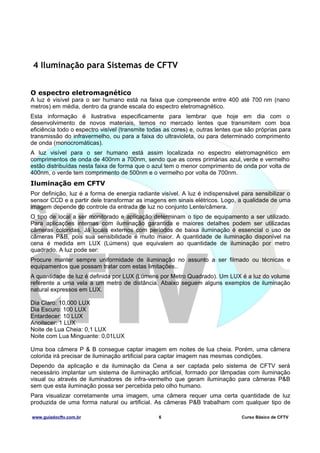 4 Iluminação para Sistemas de CFTV
O espectro eletromagnético
A luz é visível para o ser humano está na faixa que compreende entre 400 até 700 nm (nano
metros) em média, dentro da grande escala do espectro eletromagnético.
Esta informação é ilustrativa especificamente para lembrar que hoje em dia com o
desenvolvimento de novos materiais, temos no mercado lentes que transmitem com boa
eficiência todo o espectro visível (transmite todas as cores) e, outras lentes que são próprias para
transmissão do infravermelho, ou para a faixa do ultravioleta, ou para determinado comprimento
de onda (monocromáticas).
A luz visível para o ser humano está assim localizada no espectro eletromagnético em
comprimentos de onda de 400nm a 700nm, sendo que as cores primárias azul, verde e vermelho
estão distribuídas nesta faixa de forma que o azul tem o menor comprimento de onda por volta de
400nm, o verde tem comprimento de 500nm e o vermelho por volta de 700nm.

Iluminação em CFTV
Por definição, luz é a forma de energia radiante visível. A luz é indispensável para sensibilizar o
sensor CCD e a partir dele transformar as imagens em sinais elétricos. Logo, a qualidade de uma
imagem depende do controle da entrada de luz no conjunto Lente/câmera.
O tipo de local a ser monitorado e aplicação determinam o tipo de equipamento a ser utilizado.
Para aplicações internas com iluminação garantida e maiores detalhes podem ser utilizadas
câmeras coloridas. Já locais externos com períodos de baixa iluminação é essencial o uso de
câmeras P&B, pois sua sensibilidade é muito maior. A quantidade de iluminação disponível na
cena é medida em LUX (Lúmens) que equivalem ao quantidade de iluminação por metro
quadrado. A luz pode ser:
Procure manter sempre uniformidade de iluminação no assunto a ser filmado ou técnicas e
equipamentos que possam tratar com estas limitações..
A quantidade de luz é definida por LUX (Lúmens por Metro Quadrado). Um LUX é a luz do volume
referente a uma vela a um metro de distância. Abaixo seguem alguns exemplos de iluminação
natural expressos em LUX.
Dia Claro: 10,000 LUX
Dia Escuro: 100 LUX
Entardecer: 10 LUX
Anoitecer: 1 LUX
Noite de Lua Cheia: 0,1 LUX
Noite com Lua Minguante: 0,01LUX
Uma boa câmera P & B consegue captar imagem em noites de lua cheia. Porém, uma câmera
colorida irá precisar de iluminação artificial para captar imagem nas mesmas condições.
Dependo da aplicação e da iluminação da Cena a ser captada pelo sistema de CFTV será
necessário implantar um sistema de iluminação artificial, formado por lâmpadas com iluminação
visual ou através de iluminadores de infra-vermelho que geram iluminação para câmeras P&B
sem que esta iluminação possa ser percebida pelo olho humano.
Para visualizar corretamente uma imagem, uma câmera requer uma certa quantidade de luz
produzida de uma forma natural ou artificial. As câmeras P&B trabalham com qualquer tipo de
www.guiadocftv.com.br

6

Curso Básico de CFTV

 