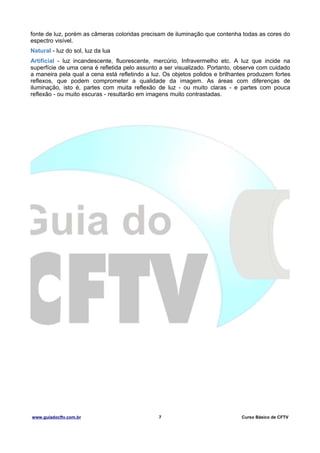 fonte de luz, porém as câmeras coloridas precisam de iluminação que contenha todas as cores do
espectro visível.
Natural - luz do sol, luz da lua
Artificial - luz incandescente, fluorescente, mercúrio, Infravermelho etc. A luz que incide na
superfície de uma cena é refletida pelo assunto a ser visualizado. Portanto, observe com cuidado
a maneira pela qual a cena está refletindo a luz. Os objetos polidos e brilhantes produzem fortes
reflexos, que podem comprometer a qualidade da imagem. As áreas com diferenças de
iluminação, isto é, partes com muita reflexão de luz - ou muito claras - e partes com pouca
reflexão - ou muito escuras - resultarão em imagens muito contrastadas.

www.guiadocftv.com.br

7

Curso Básico de CFTV

 