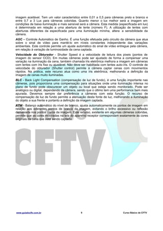 imagem aceitável. Tem um valor característico entre 0,01 a 0,5 para câmeras preto e branco e
entre 0,7 a 3 Lux para câmeras coloridas. Quanto menor o lux melhor será a imagem em
condições de baixa iluminação e mais sensível será a câmera. Esta medida (especificada em lux)
é determinada em relação a uma abertura de lente (número F). A utilização de lentes com
aberturas diferentes da especificada para uma iluminação mínima, altera a sensibilidade da
câmera.
AGC – Controle Automático de Ganho. É uma função efetuada pelo circuito da câmera que atua
sobre o sinal de vídeo para mantê-lo em níveis constantes independente das variações
ambientais. Este controle permite um ajuste automático do sinal de vídeo entregue pela câmera,
em relação à variação de luminosidade da cena captada.
Velocidade do Obturador - Shutter Speed é a velocidade de leitura dos pixeis (pontos de
imagem do sensor CCD). Em muitas câmeras pode ser ajustado de forma a compensar uma
variação na iluminação da cena, também chamada íris eletrônica melhora a imagem em câmeras
com lentes com íris fixa ou ajustável. Não deve ser habilitada com lentes auto-íris. O controle de
velocidade do obturador (Shutter control) permite à câmera captar cenas com movimentos
rápidos. Na prática, este recurso atua como uma íris eletrônica, melhorando a definição da
imagem de cenas muito iluminadas.
BLC - Back Light Compensation (compensação de luz de fundo), é uma função importante nas
câmeras, pois proporciona uma compensação para situações onde uma iluminação intensa no
plano de fundo pode obscurecer um objeto ou local que esteja sendo monitorado. Pode ser
analógico ou digital, dependendo da câmera, sendo que o último tem uma performance bem mais
apurada. Devemos sempre dar preferência a câmeras com esta função. O recurso de
compensação de luz de fundo permite a atenuação desta fonte de luz, melhorando a iluminação
do objeto a sua frente e portanto a definição da imagem captada.
ATW - Balanço automático do nível de branco, ajusta automaticamente os pontos de imagem em
relação aos diferentes pontos de branco da imagem, evitando o brilho excessivo ou reflexão
demasiada nos pontos claros da imagem. Este recurso, existente em algumas câmeras coloridas,
permite que as cores mostradas na tela do aparelho receptor correspondam exatamente às cores
originais da cena que está sendo captada.

www.guiadocftv.com.br

9

Curso Básico de CFTV

 