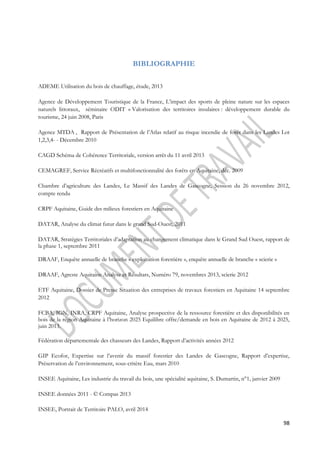 98 
BIBLIOGRAPHIE 
ADEME Utilisation du bois de chauffage, étude, 2013 
Agence de Développement Touristique de la France, L’impact des sports de pleine nature sur les espaces 
naturels littoraux, séminaire ODIT « Valorisation des territoires insulaires : développement durable du 
tourisme, 24 juin 2008, Paris 
Agence MTDA , Rapport de Présentation de l’Atlas relatif au risque incendie de forêt dans les Landes Lot 
1,2,3,4- - Décembre 2010 
CAGD Schéma de Cohérence Territoriale, version arrêt du 11 avril 2013 
CEMAGREF, Service Récréatifs et multifonctionnalité des forêts en Aquitaine, déc. 2009 
Chambre d’agriculture des Landes, Le Massif des Landes de Gascogne, Session du 26 novembre 2012, 
compte rendu 
CRPF Aquitaine, Guide des milieux forestiers en Aquitaine 
DATAR, Analyse du climat futur dans le grand Sud-Ouest, 2011 
DATAR, Stratégies Territoriales d’adaptation au changement climatique dans le Grand Sud Ouest, rapport de 
la phase 1, septembre 2011 
DRAAF, Enquête annuelle de branche « exploitation forestière », enquête annuelle de branche « scierie » 
DRAAF, Agreste Aquitaine Analyse et Résultats, Numéro 79, novembres 2013, scierie 2012 
ETF Aquitaine, Dossier de Presse Situation des entreprises de travaux forestiers en Aquitaine 14 septembre 
2012 
FCBA, IGN, INRA, CRPF Aquitaine, Analyse prospective de la ressource forestière et des disponibilités en 
bois de la région Aquitaine à l’horizon 2025 Equilibre offre/demande en bois en Aquitaine de 2012 à 2025, 
juin 2013. 
Fédération départementale des chasseurs des Landes, Rapport d’activités années 2012 
GIP Ecofor, Expertise sur l’avenir du massif forestier des Landes de Gascogne, Rapport d’expertise, 
Préservation de l’environnement, sous-critère Eau, mars 2010 
INSEE Aquitaine, Les industrie du travail du bois, une spécialité aquitaine, S. Dumartin, n°1, janvier 2009 
INSEE données 2011 - © Compas 2013 
INSEE, Portrait de Territoire PALO, avril 2014 
 