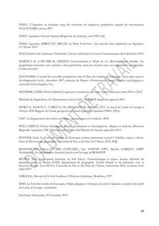 INSEE, L’Aquitaine au troisième rang des territoires de migration, population enquête de recensement, 
N.GUICHARD, janvier 2007 
99 
INSEE Aquitaine, Littoral Aquitain Diagnostic de territoire, avril 2005, 45p 
INSEE Aquitaine, DIRECCTE, DRAAF, La filière Forêt-bois : des activités bien implantées en Aquitaine, 
n°3 février 2014 
MACS, Schéma de Cohérence Territoriale, Version arrêté par le Conseil Communautaire du 6 décembre 2012 
MARESCA B. et PICARD R., CREDOC Consommation et Mode de vie. Développement durable. Les 
propriétaires forestiers sont attachés à leur patrimoine mais peu motivés par son exploitation commerciale, 
n°228 avril 2010 
MAUVOISIN, L’accueil de nouvelles populations dans le Pays des Landes de Gascogne : « un enjeu pour le 
développement local », décembre 2007, mémoire de Master « Professionnel chargé d’études sociologiques », 
université Victor Segalen, 67p. 
MEEDDM, CGDD, SOeS, Sit@del2, Logements commences par type et par Commune entre 2010 et 2012. 
Ministère de l'agriculture, de l'alimentation et de la forêt, AGRESTE diagnostic agricole 2010 
MORA O., BANOS V., CARNUS J.-M., REGOLINI M. (éditeurs), 2012. Le massif des Landes de Gascogne à 
l’horizon 2050. Rapport de l’étude prospective, Conseil régional d’Aquitaine-INRA, 290 p. 
ONF La fréquentation des forêts en France : permanences et évolutions. 2004 
POLE EMPLOI, Service Statistiques, Etudes, Evaluations et Investigations ; Repère et analyses, Direction 
Régionale Aquitaine, CDC Maremne Adour Côte-Sud Marché du Travail, septembre 2013 
POTTIER Aude, La Forêt des Landes de Gascogne comme patrimoine naturel ? Echelles, enjeux, valeurs, 
thèse de Doctorat de géographie, Université de Pau et des Pays de l’Adour, 2012, 492p 
RESOFOP 2011 :Olivier PICARD (CNPF/IDF), Eric TOPPAN (FPF), Nicolas LORIQUE (CRPF 
Normandie)., Les propriétaires forestiers privés sous la loupe de RESOFOP 
RICHOU Elsa, La propriété forestière en Sud Adour : Caractéristiques et enjeux actuels, mémoire de 
première année de Master DAST, département de géographie. Travail d’étude et de recherche sous la 
direction de Jean Yves PUYO, Université de Pau et des Pays de l’Adour, Laboratoire SET, soutenue le1er 
juillet 2013 
SARGOS J., Histoire de la forêt Landaise, L'Horizon chimérique, Bordeaux, 1997 
SPSH, La forêt des Landes de Gascogne, Origine géologiques et historique, de la forêt d’Aquitaine en général et de la forêt 
des Landes de Gascogne, en particulier 
Sud-Ouest Sud Landes, 29 novembre 2013 
 