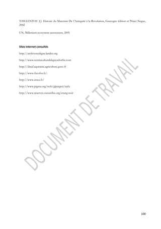 TAILLENTOU J.J. Histoire du Marensin De l’Antiquité à la Révolution, Gascogne édition et Princi Negue, 
2002 
100 
UN, Millenium ecosystem assessment, 2005 
Sites Internet consultés 
http://archivesenligne.landes.org 
http://www.centrecultureldupaysdorthe.com 
http://draaf.aquitaine.agriculture.gouv.fr 
http://www.fncofor.fr/ 
http://www.insee.fr/ 
http://www.pigma.org/web/gipatgeri/nafu 
http://www.reserves-naturelles.org/etang-noir 
 