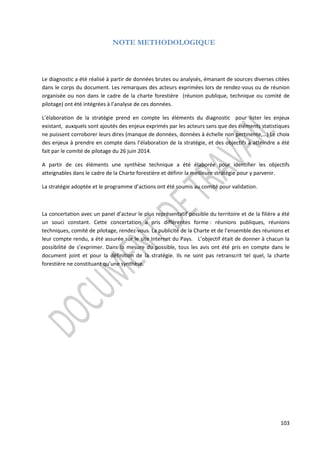 103 
NOTE METHODOLOGIQUE 
Le diagnostic a été réalisé à partir de données brutes ou analysés, émanant de sources diverses citées 
dans le corps du document. Les remarques des acteurs exprimées lors de rendez-vous ou de réunion 
organisée ou non dans le cadre de la charte forestière (réunion publique, technique ou comité de 
pilotage) ont été intégrées à l’analyse de ces données. 
L’élaboration de la stratégie prend en compte les éléments du diagnostic pour lister les enjeux 
existant, auxquels sont ajoutés des enjeux exprimés par les acteurs sans que des éléments statistiques 
ne puissent corroborer leurs dires (manque de données, données à échelle non pertinente,…) Le choix 
des enjeux à prendre en compte dans l’élaboration de la stratégie, et des objectifs à atteindre a été 
fait par le comité de pilotage du 26 juin 2014. 
A partir de ces éléments une synthèse technique a été élaborée pour identifier les objectifs 
atteignables dans le cadre de la Charte forestière et définir la meilleure stratégie pour y parvenir. 
La stratégie adoptée et le programme d’actions ont été soumis au comité pour validation. 
La concertation avec un panel d’acteur le plus représentatif possible du territoire et de la filière a été 
un souci constant. Cette concertation a pris différentes forme : réunions publiques, réunions 
techniques, comité de pilotage, rendez-vous. La publicité de la Charte et de l’ensemble des réunions et 
leur compte rendu, a été assurée sur le site Internet du Pays. L’objectif était de donner à chacun la 
possibilité de s’exprimer. Dans la mesure du possible, tous les avis ont été pris en compte dans le 
document joint et pour la définition de la stratégie. Ils ne sont pas retranscrit tel quel, la charte 
forestière ne constituant qu’une synthèse. 
 