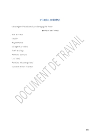 106 
FICHES ACTIONS 
Sera complété après validation de la stratégie par le comité 
Trame de fiche action 
Nom de l’action 
Objectif 
Programmation 
Description de l’action 
Maitre d’ouvrage 
Partenaires technique 
Coût estimé 
Partenaires financiers possibles 
Indicateurs de suivi et résultat 
