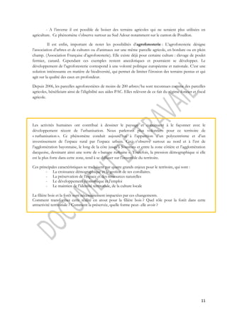 - A l’inverse il est possible de boiser des terrains agricoles qui ne seraient plus utilisées en 
11 
agriculture. Ce phénomène s’observe surtout au Sud Adour notamment sur le canton de Pouillon. 
Il est enfin, important de noter les possibilités d’agroforesterie : L’agroforesterie désigne 
l’association d’arbres et de cultures ou d’animaux sur une même parcelle agricole, en bordure ou en plein 
champ. (Association Française d’agroforesterie). Elle existe déjà pour certaine culture : élevage de poulet 
fermier, canard. Cependant ces exemples restent anecdotiques et pourraient se développer. Le 
développement de l’agroforesterie correspond à une volonté politique européenne et nationale. C’est une 
solution intéressante en matière de biodiversité, qui permet de limiter l’érosion des terrains pentus et qui 
agit sur la qualité des eaux en profondeur. 
Depuis 2006, les parcelles agroforestières de moins de 200 arbres/ha sont reconnues comme des parcelles 
agricoles, bénéficiant ainsi de l’éligibilité aux aides PAC. Elles relèvent de ce fait du régime foncier et fiscal 
agricole. 
Les activités humaines ont contribué à dessiner le paysage et continuent à le façonner avec le 
développement récent de l’urbanisation. Nous parlerons plus volontiers pour ce territoire de 
« rurbanisation ». Ce phénomène conduit aujourd’hui à l’apparition d’un polycentrisme et d’un 
investissement de l’espace rural par l’espace urbain. Ceci s’observe surtout au nord et à l’est de 
l’agglomération bayonnaise, le long de la côte jusqu’à Soustons et entre la zone côtière et l’agglomération 
dacquoise, dessinant ainsi une sorte de « banane rurbaine ». Toutefois, la pression démographique si elle 
est la plus forte dans cette zone, tend à se diffuser sur l’ensemble du territoire. 
Ces principales caractéristiques se traduisent par quatre grands enjeux pour le territoire, qui sont : 
- La croissance démographique et la gestion de ses corollaires. 
- La préservation de l’espace et des ressources naturelles 
- Le développement économique et l’emploi 
- Le maintien de l’identité territoriale, de la culture locale 
La filière bois et la forêt sont nécessairement impactées par ces changements. 
Comment transformer cette réalité en atout pour la filière bois ? Quel rôle pour la forêt dans cette 
attractivité territoriale ? Comment la préservée, quelle forme peut- elle avoir ? 
 