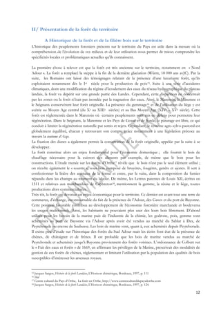 12 
II/ Présentation de la forêt du territoire 
A Historique de la forêt et de la filière bois sur le territoire 
L’historique des peuplements forestiers présents sur le territoire du Pays est utile dans la mesure où la 
compréhension de l’évolution de ces milieux et de leur utilisation nous permet de mieux comprendre les 
spécificités locales et problématiques actuelles qu’ils connaissent. 
La première chose à relever est que la forêt est très ancienne sur le territoire, notamment en « Nord 
Adour ». La forêt a remplacé la steppe à la fin de la dernière glaciation (Würm, 18 000 ans avJC). Par la 
suite, les Romains ont laissé des témoignages relatant de la présence d’une luxuriante forêt, qu’ils 
exploitaient notamment dès le Ier siècle pour la production de poix15. Suite à une série d’accidents 
climatiques, dont une modification du régime d’écoulement des eaux du réseau hydrographique du plateau 
landais, la forêt va dépérir sur une grande partie des Landes. Cependant, cette disparition ne concernait 
pas les zones ou la forêt n’était pas inondée par la stagnation des eaux. Ainsi, le Marensin, la Maremne et 
le Seignanx conservèrent leur forêt originelle. La présence du gemmage16 et de l’utilisation du liège y est 
avérée au Moyen Age central (du Xe au XIIIe siècles) et au Bas Moyen Age (XIVe – XVe siècle). Cette 
forêt est réglementée dans le Marensin où certains peuplements sont mis en défens pour permettre leur 
régénération. Dans le Seignanx, la Maremne et les Pays de Gosse et de Sorde, le pâturage est libre, ce qui 
conduit à limiter la régénération naturelle par semis et rejets. Cependant, le système agro-sylvo-pastoral est 
globalement équilibré, chacun y retrouvant son compte grâce notamment à une législation précoce au 
travers la coutume d’Acqs. 
La fixation des dunes a également permis la conservation de la forêt originelle, appelée par la suite à se 
développer. 
La forêt constitue alors un enjeu fondamental pour l’économie domestique ; elle fournit le bois de 
chauffage nécessaire pour la cuisson des aliments par exemple, de même que le bois pour les 
constructions. L’étude menée sur les forêts d’Orthe17 révèle que le bois n’est pas le seul élément utilisé ; 
on récolte également le « soustre », sous-bois composé de bruyères, fougères, genêts et ajoncs. Il sert à 
confectionner la litière des animaux de la ferme et entre, par la suite, dans la composition du fumier 
répandu dans les champs au moment du labour. De même, les Lettres patentes de Louis XII, écrites en 
1511 et relatives aux marchandises de Capbreton18, mentionnent la gemme, la résine et le liège, toutes 
productions alors commercialisées. 
Très tôt, la forêt est devenue un enjeu économique pour le territoire. Ce dernier est avant tout une terre de 
commerce, d’échange, incontournable du fait de la présence de l’Adour, des Gaves et du port de Bayonne. 
Cette position favorable contribua au développement de l’économie forestière marchande et bouleversa 
les usages traditionnels. Ainsi, les habitants ne pouvaient plus user des leurs bois librement. D’abord 
utilisés pour les besoin de la marine puis de l’industrie de la chimie, les godrons, poix, gemme sont 
acheminés au port de Bayonne via l’Adour après avoir été vendus au marché du Sablar à Dax, de 
Peyrehorade ou encore de Saubusse. Les bois de marine sont, quant à, eux acheminés depuis Peyrehorade. 
Il existe peu d’étude sur l’historique des forêts du Sud Adour mais les écrits font état de la présence de 
chênes, de châtaigner et de frênes. Il est probable que les bois de marine vendus au marché de 
Peyrehorade et acheminés jusqu’à Bayonne proviennent des forêts voisines. L’ordonnance de Colbert sur 
le « Fait des eaux et forêts » de 1669, en affirmant les privilèges de la Marine, prescrivait des modalités de 
gestion de ces forêts de chênes, réglementant et limitant l’utilisation par la population des qualités de bois 
susceptibles d’intéresser les arsenaux royaux. 
15 Jacques Sargos, Histoire de la forêt Landaise, L'Horizon chimérique, Bordeaux, 1997, p. 111 
16 Ibid 
17 Centre culturel du Pays d’Orthe, La forêt en Orthe, http://www.centrecultureldupaysdorthe.com 
18 Jacques Sargos, Histoire de la forêt Landaise, L'Horizon chimérique, Bordeaux, 1997, p. 124. 
 