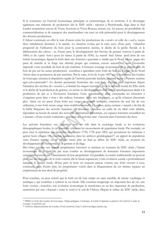 Si le commerce est l’activité économique principale et caractéristique de ce territoire, il se développe 
également une industrie de production dès le XIXe siècle : sabotier à Peyrehorade, liège dans le Sud 
Landes notamment autour de Tosse, Soustons et Vieux Boucau, scieurs, etc. Là encore, les possibilités de 
commercialisation et de transport des marchandises ont joué un rôle primordial pour le développement 
des diverses productions. 
L’Adour constituait en effet le trait d’union entre les productions du « nord » et celle du « sud », toutes 
deux initialement destinées à la marine. La situation évolua par la suite avec, d’une part, l’abandon 
progressif de l’utilisation du bois pour la construction marine, le déclin de la pêche fluviale et le 
délaissement des sabots - et, d’autre part, le développement des besoins de gemme (surtout à partir de 
1860) et du « petit bois » pour les mines (à partir de 1830). Le massif Sud Adour perd alors de son 
intérêt économique, figeant la forêt dans une fonction « paysanne », tandis que le Nord Adour gagne des 
parts de marché et se forge une identité propre qui continue, encore aujourd’hui, avec l’économie 
régionale voire mondiale du bois de pin maritime. L’écrasant avantage économique de la gemme puis du 
bois de pin sur les autres productions contribua à spécialiser cette forêt du Sud des Landes et du Nord 
Adour dans la production de pin maritime. Par la suite, la loi du 4 juin 1857 sur le boisement des Landes 
de Gascogne entraina la disparition rapide de l’activité pastorale landaise, mettant terme à l’ancien système 
agro-sylvo-pastorale19. Ce dernier permettait l’entretien des sous-bois, d’autant plus important depuis 
l’abandon des récoltes de « soustre », et limitait les risques incendies. Avec la seconde moitié du XXe siècle 
et le déclin de la production de gemme, on assiste au développement d’un milieu spécifiquement dédié à la 
production de pin et à l’économie forestière. Cette spécialisation allait contraindre les forestiers à 
s’organiser pour faire « vivre » des milieux forestiers jadis très fréquentés, ce qu’ils n’étaient désormais 
plus. Ainsi, on est passé d’une forêt aux usages et usagers multiples, entretenu du seul fait de son 
utilisation, à une forêt mono-usage mais multifonctionnelle. Ce milieu, perçu comme « naturel » du fait de 
la faible fréquence des activités humaines s’y déroulant, constitue un cadre de vie idéal voire idéalisé, 
répondant au besoin de nature des nouvelles générations. Désormais, ces espaces forestiers recueillent les 
« attentes » d’une société souhaitant y pratiquer des activités sans s’investir dans l’entretien des lieux. 
Les activités forestières ont également joué un rôle dans la sociologie locale et les évolutions 
démographiques locales, la vie forestière rythmant les mouvements de population locale. Par exemple, on 
peut citer la répétition des incendies des années 1730, 1750 puis 1803, qui poussèrent les habitants à 
quitter leurs villages. On constate également, dans les archives généalogiques20, un apport de population 
venu d’autres régions ou de villages situés plus au Sud au début du XIXe siècle, au moment du 
développement de l’économie de la gemme et du liège. 
Des luttes sociales ont opposé propriétaires forestiers et résiniers au tournant du XIXe siècle ; l’attrait 
économique de la forêt de pin avait conduit au développement de domaines forestiers importants 
caractérisés souvent par l’absentéisme de leur propriétaire. En parallèle, la société traditionnelle ne pouvait 
plus user des richesses de la forêt comme elle le faisait auparavant. Cette évolution sociale a profondément 
marquée la société locale. D’une part, la forêt est toujours perçue comme une forêt ouverte à tous, 
commune, mais d’autre part, les propriétaires voient dans la fréquentation de ces mêmes espaces un 
empiétement de leur droit de propriété. 
Pour conclure, on peut retenir que la forêt est de tout temps un sujet sensible, de nature « politique et 
juridique », qui contribue à rythmer la vie locale. Elle constitua longtemps un important lieu de vie, une 
forêt vivrière ; toutefois, son évolution économique la transforma en un lieu important de production, 
caractérisé par une « fracture » entre le nord et le sud de l’Adour. Depuis le milieu du XIXe siècle, deux 
13 
19 SPSH, La forêt des Landes de Gascogne, Origine géologiques et historique, de la forêt d’Aquitaine en général et de la forêt des Landes de 
Gascogne, en particulier, p6 
20 Archives départementale des Landes, Fond numérisé, http://archivesenligne.landes.org 
 