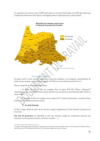 La répartition du territoire entre le GPF Sud Landes sur le massif Sud Landes et le GPF Sud Adour qui 
comprend les boisements Sud Adour et du Seignanx illustre la répartition de ces deux massifs. 
15 
GPF Sud Landes 
GPF Sud Adour 
Répartition des communes dans les deux 
Groupement de productivité Forestière 
Estibeaux 
Téthieu 
Yzosse Candresse 
Narosse 
Saugnac- 
-et-cambran 
Source : GPF Sud Adour et Sud Landes - Pays Adour Landes Océanes 
SOUSTONS 
St-Jean- 
-de-Marsac 
Biarrotte 
St Laurent- 
-de-Gosse 
St-Geours- 
-de-Maremne 
Josse 
Ste Marie- 
-de-Gosse 
Angoumé 
Rivière-Saas- 
-et-Gourby 
Saubusse 
Orist 
Pey 
St-Etienne- 
-d'Orthe 
Port-de 
-Lanne 
Orthevielle 
Tercis- 
-les-Bains 
Siest Heugas 
Hastingues Oeyregave 
Sorde- 
-l'Abbaye 
Labatut 
St-Cricq 
-du-gave 
Habas 
Ossages 
Tilh 
Mouscardès 
Misson 
Cagnotte Gaas 
St_Lon-les- 
-Mines 
St-Martin- Bélus 
-de-Hinx 
Oereluy 
Seyresse 
St-Pandelon 
Mées 
St-Paul- 
-les-Dax 
Bénesse- 
-les-Dax Minbaste 
Cauneille 
Soorts- 
-Hossegor 
Moliets- 
-et Maa 
Messanges 
Saubion 
Angresse 
Tosse 
Seignosse 
Bénesse- 
-Maremne 
Saubrigues 
Orx 
Capbreton 
Labenne 
Ondres 
Tarnos 
Saint André- 
-de Seignanx 
Biaudos 
Saint Barthélemy 
Saint Vincent- 
-de Paul 
Herm Gourbera 
Magescq 
Vieux-Boucau 
Azur 
St - VI NCENT- 
- de- TYROSSE 
St MARTI N- 
- de SEI GNANX 
PEYREHORADE 
POUI LLON 
DAX 
1 Le massif Landais 
La partie nord et ouest, que l’on nommera « massif pin maritime », est composée essentiellement de 
futaies de pin maritime (surface boisée totale de 45 479 ha et un taux de boisement de 60 %).22 
Elle est composée de deux régions forestières: 
- La frange littorale du Pays est comprise dans la région IFN F22 "Dunes Atlantiques" 
caractérisée par une nette prédominance du pin maritime avec une présence disséminée de taillis, chênes et 
autres feuillus. 
- Le Nord-est du Pays est comprise dans la région F21 « Landes de Gascogne » constituée d’une 
forêt vouée à la production de bois de Pin. 
 La forêt littorale 
Le Pays compte 40 km de côtes sur les 160 que compte le département, la forêt littorale est présente sur 
cette zone. 
Son rôle de protection est indéniable et doit être maintenu malgré les nombreuses pressions qui 
s’exercent sur elle (pression foncière, ouverture au public, …). 
22 Cadastre 2009 exploitation des données classées B sur les cantons de Soustons, Dax Nord et les Communes de Ondes, Tarnos, 
Saint Vincent de Tyrosse, Benesse Maremne, Orx, Labenne, Capbreton, Josse, et Saubion. 
 