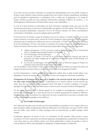 Cette forêt, de par la vocation touristique et la progression démographique de la zone qu'elle occupe, est 
de plus en plus sollicitée comme élément paysager mais aussi comme structure naturellement accueillante 
pour les populations (permanentes et touristiques). Cela se traduit par un grignotage et un mitage de 
l'espace forestier au profit de zones urbanisées (lotissements, campings, résidences de vacances,…), ou 
d'aménagements d'infrastructures d'intérêt public (routes, zones industrielles,…). 
Le rôle de la forêt littorale est primordiale tant pour l’économie touristique locale, que pour son rôle 
environnemental majeur et la protection indispensable qu’il apporte à la forêt cultivée. Cette forêt joue un 
rôle de protection prédominant notamment vis-à-vis de l'érosion éolienne. Ces forêts, essentiellement 
communales et domaniales, sont pour la plupart gérées par l’ONF. 
Le Conservatoire du Littoral a acquis de nombreux sites sur le territoire et nombre d’entre eux sont des 
espaces forestiers et/ou gérés par les acteurs de la forêt (exemple des dunes gérées par l’ONF), lesquelles 
sont gérées par la commune en collaboration avec le conservatoire et l’ONF. Parmis ces sites : les dunes 
de la côte sud landaise (317 ha) : cette entité est constituée d’un cordon dunaire. La sylviculture permet la 
fixation des dunes. Elle joue donc un rôle de protection primordiale. Plusieurs sites sont répertoriés : 
 « Dunes de Seignosse » (72 ha), site qui se compose de l’arrière dune et de la forêt littorale 
16 
mixte. La fréquentation humaine littorale y est très forte. 
 « La côte Sauvage » (34 ha) à Hossegor. 
 La zone de « La Semie » (175 ha) sur la commune de Capbreton concerne une forêt de 
protection aux arbres sculptés par le vent faisant la transition entre la forêt littorale et le 
massif dunaire. 
 La zone de « La Montagne » (36 ha) à Labenne située au Nord de la plage de Ondres, est 
composée d’une forêt mixte de pins et de chênes-lièges. 
« Le site du Métro » entre Ondres et Tarnos à proximité de l’estuaire de l’Adour est composé de dunes, de 
franges forestières, de forêts mixtes et de zones humides issues de la divagation de l’Adour. 
La forte fréquentation a conduit, malgré les aménagements réalisés dans le cadre du plan plage, à une 
dégradation avancée de certaines dunes : à Ondres et la zone entre Seignosse et Soustons notamment. 
L’intégration de l’existence de la dune, de sa fragilité et du recul du trait de côte sur le Pays est 
un autre enjeu soulevé par les acteurs. L’urbanisation est à certains endroits souvent proches des 
dunes alors que ces dernières sont en perpétuel recul. Cela altère la vocation touristique et la qualité 
paysagère de cette forêt de dune et d'arrière dune et remet en cause un certain mode de développement. 
Un des enjeux essentiels pour le littoral aquitain est de concilier le développement touristique et la 
préservation du patrimoine. Il y a donc lieu de trouver un modèle qui permette de concilier les différents 
intérêts de cette partie du territoire. Les collectivités ont certes un grand rôle à jouer dans ce domaine mais 
tous les acteurs doivent participer à cette réflexion. 
 Les Landes de Gascogne 
Les Landes de Gascogne sont couvertes par des sols podzoliques (constitués en trois à quatre mille ans à 
partir de dépôts sableux du Quaternaire datant du Pléistocène et de l’Holocène, soit entre 16 000 et 9 000 
ans) très acides et peu fertiles. Le climat océanique local est caractérisé par un déficit hydrique estival 
marqué. 
L’uniformité apparente du massif est liée à la dominance du Pin maritime (Pinus pinaster), essence 
autochtone. On trouve néanmoins une diversité importante de peuplements, en particulier en bordures de 
cours d’eau, dans les zones habitées (airiaux avec chênes pédonculés), en lisière de parcelles, et dans la 
zone du Marensin. Deux zones principales se distinguent : le plateau landais et le Marensin. 
 