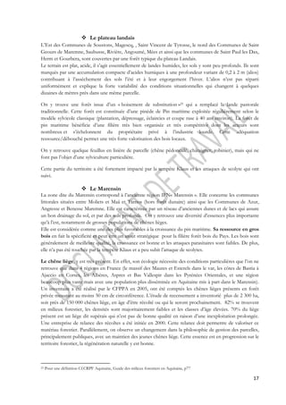 17 
 Le plateau landais 
L’Est des Communes de Soustons, Magescq, , Saint Vincent de Tyrosse, le nord des Communes de Saint 
Geours de Maremne, Saubusse, Rivière, Angoumé, Mées et ainsi que les communes de Saint Paul les Dax, 
Herm et Gourbera, sont couvertes par une forêt typique du plateau Landais. 
Le terrain est plat, acide, il s’agit essentiellement de landes humides, les sols y sont peu profonds. Ils sont 
marqués par une accumulation compacte d’acides humiques à une profondeur variant de 0,2 à 2 m (alios) 
contribuant à l’assèchement des sols l’été et à leur engorgement l’hiver. L’alios n’est pas réparti 
uniformément et explique la forte variabilité des conditions situationnelles qui changent à quelques 
dizaines de mètres près dans une même parcelle. 
On y trouve une forêt issue d’un « boisement de substitution »23 qui a remplacé la lande pastorale 
traditionnelle. Cette forêt est constituée d’une pinède de Pin maritime exploitée régulièrement selon le 
modèle sylvicole classique (plantation, dépressage, éclaircies et coupe rase à 40 ans environ). La forêt de 
pin maritime bénéficie d’une filière très bien organisée et très compétitive dont les acteurs sont 
nombreux et s’échelonnent du propriétaire privé à l’industrie lourde. Cette adéquation 
ressource/débouché permet une très forte valorisation des bois locaux. 
On y retrouve quelque feuillus en lisière de parcelle (chêne pédonculé, châtaigner, robinier), mais qui ne 
font pas l’objet d’une sylviculture particulière. 
Cette partie du territoire a été fortement impacté par la tempête Klaus et les attaques de scolyte qui ont 
suivi. 
 Le Marensin 
La zone dite du Marensin correspond à l’ancienne région IFN« Marensin ». Elle concerne les communes 
littorales situées entre Moliets et Maâ et Tarnos (hors forêt dunaire) ainsi que les Communes de Azur, 
Angresse et Benesse Maremne. Elle est caractérisée par un réseau d’anciennes dunes et de lacs qui assure 
un bon drainage du sol, et par des sols profonds. On y retrouve une diversité d’essences plus importante 
qu’à l’est, notamment de grosses populations de chênes lièges. 
Elle est considérée comme une des plus favorables à la croissance du pin maritime. Sa ressource en gros 
bois en fait la spécificité et peut être un atout stratégique pour la filière forêt bois du Pays. Les bois sont 
généralement de meilleure qualité, la croissance est bonne et les attaques parasitaires sont faibles. De plus, 
elle n’a pas été touchée par la tempête Klaus et a peu subit l’attaque de scolytes. 
Le chêne liège, y est très présent. En effet, son écologie nécessite des conditions particulières que l’on ne 
retrouve que dans 4 régions en France (le massif des Maures et Esterels dans le var, les côtes de Bastia à 
Ajaccio en Corses, les Albères, Aspres et Bas Vallespir dans les Pyrénées Orientales, et une région 
beaucoup plus vaste mais avec une population plus disséminée en Aquitaine mis à part dans le Marensin). 
Un inventaire a été réalisé par le CFPPA en 2005, ont été comptés les chênes lièges présents en forêt 
privée mesurant au moins 50 cm de circonférence. L’étude de recensement a inventorié plus de 2 300 ha, 
soit près de 150 000 chênes liège, en âge d’être récolté ou qui le seront prochainement. 82% se trouvent 
en milieux forestier, les densités sont majoritairement faibles et les classes d’âge élevées. 70% du liège 
présent est un liège dit supérais qui n’est pas de bonne qualité en raison d’une inexploitation prolongée. 
Une entreprise de relance des récoltes a été initiée en 2000. Cette relance doit permettre de valoriser ce 
matériau forestier. Parallèlement, on observe un changement dans la philosophie de gestion des parcelles, 
principalement publiques, avec un maintien des jeunes chênes liège. Cette essence est en progression sur le 
territoire forestier, la régénération naturelle y est bonne. 
23 Pour une définition Cf.CRPF Aquitaine, Guide des milieux forestiers en Aquitaine, p77 
 