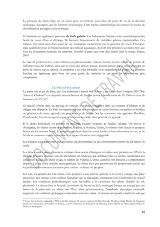 La présence de chêne liège est un atout pour ce territoire aussi bien du point de vu de la diversité 
écologique, paysagère, que de l’activité économique. Cette espèce caractéristique du secteur est source de 
diversification paysagère et économique. 
Ce territoire est également parcouru de forêt galerie. Ces boisements linéaires sont caractéristiques des 
bords de cours d’eau et d’étangs. Ils forment fréquemment de véritables galeries impénétrables. Ces 
milieux, très intéressant d’un point de vue écologique (notamment par la présence du vison d’Europe), 
mais également pour le fonctionnement des milieux aquatiques, doivent être préservés au même titre que 
tous les boisements humides du territoire. Nombre d’entre eux sont déjà inscrit dans le réseau Natura 
2000. 
Le taux de prélèvement y serait inférieur au plateau landais. Aucune donnée à cette échelle ne permet de 
l’affirmer mais des indices, ainsi que la vision des acteurs locaux, laissent penser que la sylviculture est en 
perte de vitesse sur ce secteur : la propriété y est plus morcelée et les parcelles plus petites. La pression 
foncière est également plus forte sur cette partie du territoire ce qui rend les exploitations plus 
compliquées. 
18 
2 Le Massif Sud Adour 
La partie sud et est du Pays, que l’on nommera « massif Sud Adour », est située dans la région IFN "Bas 
Adour et Chalosse" et composée essentiellement de feuillus (surface boisée totale de 18 156ha et taux de 
boisement de 25 %)24 
Ce massif s’insère dans un paysage de coteaux et collines bocagères dans un contexte d’habitats et de 
villages très dispersés. La forêt est représentée par une mosaïque de taches boisées, morcelées et bordées 
ou pénétrées de terres agricoles ou pastorales et de landes. Sur les territoires très agricoles (Pouillon, 
Peyrehorade) la forêt occupe les espaces les moins rentables d’un point de vu agricole. 
Si le chêne pédonculé est présent en majorité, d’autres essences de feuillus existent. On trouve le 
châtaignier, les chênes tauzin et pubescent, le frêne, le bouleau, l’aulne, le robinier faux acacia et quelques 
hêtres sur les versants Nord. Le peuplier est planté dans les zones fertiles et bien alimentées en eau, et du 
fait de sa croissance rapide, contribue à un apport financier non négligeable. 
Les résineux sont représentés par des taches de pin maritime ou des reboisements récents en pin laricio ou 
taeda. 
Les frênes, saules, aulnes, merisiers, robiniers faux-acacia, châtaigner et érables sont présents sur 10% de la 
chênaie. D’autres essences ont été introduites en Chalosse, qui semblent plus ou moins s’acclimater aux 
conditions locales : le chêne rouge, le tulipier de Virginie. L’orme, autrefois très présent, a complètement 
disparu, à cause d’une maladie cryptogamique. Le chêne n’est pas priorisé par les propriétaires privés qui 
lui préfèrent des essences à rotation plus courtes : robinier ou peuplier. 
Les sols, en général des sols bruns, sont propices à une activité agricole et la forêt y occupe une place 
accessoire. Les coteaux et les collines bocagères qui se succèdent, contrastent avec l'uniformité du massif 
landais. Les conditions pédoclimatiques sont favorables à la croissance des arbres (fertilité du sol, 
pluviosité). Le climat doux et humide à proximité du littoral ou de la montagne basque est marqué par une 
baisse de la pluviosité en allant vers l'Est, alors qu’inversement, l'amplitude thermique mensuelle 
augmente. Les substrats géologiques rencontrés sont très variés : il s'ensuit une grande variété de sols que 
24 Issue des données cadastrales 2009, parcelles classées B sur les cantons de Peyrehorade, Pouillon, Saint Martin de Seignanx 
moins les Communes de Ondres et Tarnos, et les Communes de Saint Jean de Marsacq, Saint Martin de Hinx, Sainte Marie de 
Gosse et Saubrigues. 
 