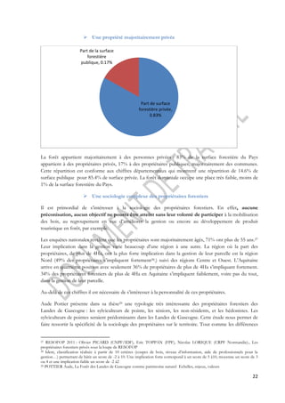 22 
 Une propriété majoritairement privée 
Part de surface 
forestière privée, 
0.83% 
Part de la surface 
forestière 
publique, 0.17% 
La forêt appartient majoritairement à des personnes privées : 83% de la surface forestière du Pays 
appartient à des propriétaires privés, 17% à des propriétaires publiques, majoritairement des communes. 
Cette répartition est conforme aux chiffres départementaux qui montrent une répartition de 14.6% de 
surface publique pour 85.4% de surface privée. La forêt domaniale occupe une place très faible, moins de 
1% de la surface forestière du Pays. 
 Une sociologie complexe des propriétaires forestiers 
Il est primordial de s’intéresser à la sociologie des propriétaires forestiers. En effet, aucune 
préconisation, aucun objectif ne pourra être atteint sans leur volonté de participer à la mobilisation 
des bois, au regroupement en vue d’améliorer la gestion ou encore au développement de produit 
touristique en forêt, par exemple. 
Les enquêtes nationales révèlent que les propriétaires sont majoritairement âgés, 71% ont plus de 55 ans.27 
Leur implication dans la gestion varie beaucoup d’une région à une autre. La région où la part des 
propriétaires, de plus de 4Ha, ont la plus forte implication dans la gestion de leur parcelle est la région 
Nord (49% des propriétaires s’impliquent fortement28.) suivi des régions Centre et Ouest. L’Aquitaine 
arrive en quatrième position avec seulement 36% de propriétaires de plus de 4Ha s’impliquant fortement. 
34% des propriétaires forestiers de plus de 4Ha en Aquitaine s’impliquent faiblement, voire pas du tout, 
dans la gestion de leur parcelle. 
Au-delà de ces chiffres il est nécessaire de s’intéresser à la personnalité de ces propriétaires. 
Aude Pottier présente dans sa thèse29 une typologie très intéressante des propriétaires forestiers des 
Landes de Gascogne : les sylviculteurs de pointe, les séniors, les non-résidents, et les hédonistes. Les 
sylviculteurs de pointes seraient prédominants dans les Landes de Gascogne. Cette étude nous permet de 
faire ressortir la spécificité de la sociologie des propriétaires sur le territoire. Tout comme les différences 
27 RESOFOP 2011 : Olivier PICARD (CNPF/IDF), Eric TOPPAN (FPF), Nicolas LORIQUE (CRPF Normandie)., Les 
propriétaires forestiers privés sous la loupe de RESOFOP 
28 Idem, classification réalisée à partir de 10 critères (coupes de bois, niveau d’information, aide de professionnels pour la 
gestion…) permettant de bâtir un score de -2 à 10. Une implication forte correspond à un score de 5 à10, moyenne un score de 3 
ou 4 et une implication faible un score de -2 à2 
29 POTTIER Aude, La Forêt des Landes de Gascogne comme patrimoine naturel Echelles, enjeux, valeurs 
 