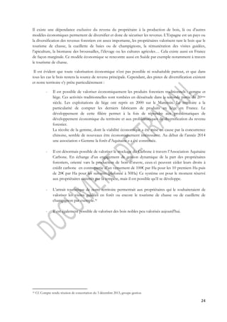 Il existe une dépendance exclusive du revenu du propriétaire à la production de bois, là ou d’autres 
modèles économiques permettent de diversifier et donc de sécuriser les revenus. L’Espagne est un pays ou 
la diversification des revenus forestiers est assez importante, les propriétaires valorisent tant le bois que le 
tourisme de chasse, la cueillette de baies ou de champignons, la rémunération des visites guidées, 
l’apiculture, la biomasse des broussailles, l’élevage ou les cultures agricoles… Cela existe aussi en France 
de façon marginale. Ce modèle économique se rencontre aussi en Suède par exemple notamment à travers 
le tourisme de chasse. 
Il est évident que toute valorisation économique n’est pas possible ni souhaitable partout, et que dans 
tous les cas le bois restera la source de revenu principale. Cependant, des pistes de diversification existent 
et notre territoire s’y prête particulièrement : 
- Il est possible de valoriser économiquement les produits forestiers traditionnels : gemme et 
liège. Ces activités traditionnelles sont tombées en désuétude dans la seconde partie du 20ème 
siècle. Les exploitations de liège ont repris en 2000 sur le Marensin. Le territoire a la 
particularité de compter les derniers fabricants de produits en liège en France. Le 
développement de cette filière permet à la fois de répondre aux problématiques de 
développement économique du territoire et aux problématiques de diversification du revenu 
forestier. 
La récolte de la gemme, dont la viabilité économique a été mise en cause par la concurrence 
chinoise, semble de nouveaux être économiquement intéressante. Au début de l’année 2014 
une association « Gemme la forêt d’Aquitaine » a été constituée. 
- Il est désormais possible de valoriser le stockage du Carbone à travers l’Association Aquitaine 
Carbone. En échange d’un engagement de gestion dynamique de la part des propriétaires 
forestiers, orienté vars la production de bois d’oeuvre, ceux-ci peuvent céder leurs droits à 
crédit carbone en contrepartie d’un versement de 100€ par Ha pour les 10 premiers Ha puis 
de 20€ par Ha pour les suivants.(plafonné à 50Ha) Ce système est pour le moment réservé 
aux propriétaires sinistrés par la tempête, mais il est possible qu’il se développe. 
- L’attrait touristique de notre territoire permettrait aux propriétaires qui le souhaiteraient de 
valoriser les visites guidées en forêt ou encore le tourisme de chasse ou de cueillette de 
champignon par exemple.31 
24 
- Il est également possible de valoriser des bois nobles peu valorisés aujourd’hui. 
31 Cf. Compte rendu réunion de concertation du 3 décembre 2013, groupe gestion 
 