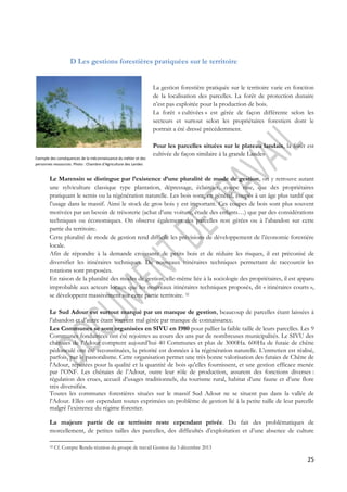 25 
D Les gestions forestières pratiquées sur le territoire 
La gestion forestière pratiquée sur le territoire varie en fonction 
de la localisation des parcelles. La forêt de protection dunaire 
n’est pas exploitée pour la production de bois. 
La forêt « cultivées » est gérée de façon différente selon les 
secteurs et surtout selon les propriétaires forestiers dont le 
portrait a été dressé précédemment. 
Pour les parcelles situées sur le plateau landais, la forêt est 
cultivée de façon similaire à la grande Landes 
Exemple des conséquences de la méconnaissance du métier et des 
personnes ressources. Photo : Chambre d’Agriculture des Landes 
Le Marensin se distingue par l’existence d’une pluralité de mode de gestion, on y retrouve autant 
une sylviculture classique type plantation, dépressage, éclaircies, coupe rase, que des propriétaires 
pratiquant le semis ou la régénération naturelle. Les bois sont, en général, coupés à un âge plus tardif que 
l’usage dans le massif. Ainsi le stock de gros bois y est important. Ces coupes de bois sont plus souvent 
motivées par un besoin de trésorerie (achat d’une voiture, étude des enfants…) que par des considérations 
techniques ou économiques. On observe également des parcelles non gérées ou à l’abandon sur cette 
partie du territoire. 
Cette pluralité de mode de gestion rend difficile les prévisions de développement de l’économie forestière 
locale. 
Afin de répondre à la demande croissante de petits bois et de réduire les risques, il est préconisé de 
diversifier les itinéraires techniques. De nouveaux itinéraires techniques permettant de raccourcir les 
rotations sont proposées. 
En raison de la pluralité des modes de gestion, elle-même liée à la sociologie des propriétaires, il est apparu 
improbable aux acteurs locaux que les nouveaux itinéraires techniques proposés, dit « itinéraires courts », 
se développent massivement sur cette partie territoire. 32 
Le Sud Adour est surtout marqué par un manque de gestion, beaucoup de parcelles étant laissées à 
l’abandon et d’autre étant souvent mal gérée par manque de connaissance. 
Les Communes se sont organisées en SIVU en 1980 pour pallier la faible taille de leurs parcelles. Les 9 
Communes fondatrices ont été rejointes au cours des ans par de nombreuses municipalités. Le SIVU des 
chênaies de l’Adour comptent aujourd’hui 40 Communes et plus de 3000Ha. 600Ha de futaie de chêne 
pédonculé ont été reconstituées, la priorité est données à la régénération naturelle. L’entretien est réalisé, 
parfois, par le pastoralisme. Cette organisation permet une très bonne valorisation des futaies de Chêne de 
l'Adour, réputées pour la qualité et la quantité de bois qu'elles fournissent, et une gestion efficace menée 
par l’ONF. Les chênaies de l’Adour, outre leur rôle de production, assurent des fonctions diverses : 
régulation des crues, accueil d’usages traditionnels, du tourisme rural, habitat d’une faune et d’une flore 
très diversifiés. 
Toutes les communes forestières situées sur le massif Sud Adour ne se situent pas dans la vallée de 
l’Adour. Elles ont cependant toutes exprimées un problème de gestion lié à la petite taille de leur parcelle 
malgré l’existence du régime forestier. 
La majeure partie de ce territoire reste cependant privée. Du fait des problématiques de 
morcellement, de petites tailles des parcelles, des difficultés d’exploitation et d’une absence de culture 
32 Cf. Compte Rendu réunion du groupe de travail Gestion du 3 décembre 2013 
 