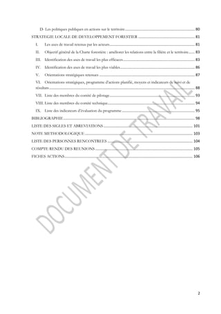 D- Les politiques publiques en actions sur le territoire .................................................................... 80 
STRATEGIE LOCALE DE DEVELOPPEMENT FORESTIER ....................................................... 81 
I. Les axes de travail retenus par les acteurs ................................................................................... 81 
II. Objectif général de la Charte forestière : améliorer les relations entre la filière et le territoire ...... 83 
III. Identification des axes de travail les plus efficaces ...................................................................... 83 
IV. Identification des axes de travail les plus viables......................................................................... 86 
V. Orientations stratégiques retenues ............................................................................................. 87 
VI. Orientations stratégiques, programme d’actions planifié, moyens et indicateurs de suivi et de 
résultats .............................................................................................................................................. 88 
VII. Liste des membres du comité de pilotage ................................................................................... 93 
VIII. Liste des membres du comité technique..................................................................................... 94 
IX. Liste des indicateurs d’évaluation du programme ....................................................................... 95 
BIBLIOGRAPHIE ................................................................................................................................ 98 
LISTE DES SIGLES ET ABREVIATIONS ....................................................................................... 101 
NOTE METHODOLOGIQUE ......................................................................................................... 103 
LISTE DES PERSONNES RENCONTREES ................................................................................... 104 
COMPTE RENDU DES REUNIONS ............................................................................................... 105 
FICHES ACTIONS ............................................................................................................................. 106 
2 
 