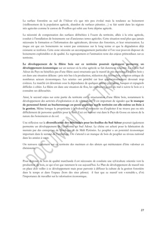 La surface forestière au sud de l’Adour n’a que très peu évolué mais la tendance au boisement 
(vieillissement de la population agricole, abandon de surfaces pâturées…) se fait sentir dans les régions 
très agricoles comme le canton de Pouillon qui subit une forte déprise agricole. 
La nécessité de compensation des surfaces défrichées à l’ouest du territoire, alliée à la crise agricole, 
conduit à l’installation de boisements sur d’anciennes terres agricoles. Cette situation rend plus que jamais 
nécessaire la formation et l’information des agriculteurs, devenus des forestiers, et leur structuration. Le 
risque est que ces boisements ne soient pas entretenus sur le long terme et que la dégradation déjà 
existante se renforce. Cette zone nécessite un accompagnement particulier si l’on veut pouvoir disposer de 
boisements exploitables et de qualité. Le regroupement et l’animation reste des enjeux primordiaux sur ce 
territoire. 
Le développement de la filière bois sur ce territoire pourrait également permettre un 
développement économique sur un secteur où la crise agricole se fait durement ressentir. La région Sud 
Adour du Pays ne bénéficie pas d’une filière aussi structurée que le massif de pin maritime. La filière bois y 
est dans une situation délicate : prix très bas à la production, réduction des débouchés, situation critique de 
nombreux acteurs économiques. Les scieries ont périclité car leur approvisionnement devenait trop 
coûteux. Le marché est désormais sous la dépendance de quelques scieurs pyrénéens, basques et espagnols 
difficiles à cibler. La filière est dans une situation de flou, les opérateurs ayant du mal à suivre le bois et à 
connaître ses débouchés. 
Ainsi, le second enjeu sur cette partie du territoire est la structuration d’une filière bois, notamment le 
développement des activités d’exploitation et de sylviculture. Il est important de signaler que le manque 
de personnel formé au bucheronnage en pente argileuse sur le territoire est elle-même un frein à 
la gestion. Même lorsque le propriétaire à la volonté d’entretenir ou d’exploiter il ne trouve pas ou très 
difficilement de personne qualifiée pour le faire. Ceci est surtout vrai dans le Pays de Gosse en raison de la 
nature des boisements et du sol. 
Une réflexion sur la diversification des débouchés pour les feuillus du Sud Adour pourrait également 
permettre un développement de l’économie en Sud Adour. Le chêne est acheté pour la fabrication de 
merrain par des entreprises de Dordogne et de Midi Pyrénées. Le peuplier a un potentiel économique 
important dans le secteur de l’emballage. On s’attend à un manque de bois de peuplier au niveau national 
dans les années à venir. 
On retrouve également sur ce territoire des merisiers et des alisiers qui mériteraient d’être valoriser en 
ébénisterie. 
Pour disposer de bois de qualité marchande il est nécessaire de conduire une sylviculture orientée vers la 
production de bois, ce qui n’est que rarement le cas aujourd’hui. Le Plan de développement de massif mis 
en place doit veiller à ce développement mais pour parvenir à diffuser la culture de la gestion forestière 
dans le temps et dans l’espace (hors des sites pilotes) il faut que ce massif soit « rentable », d’où 
l’importance de travailler sur la valorisation économique. 
27 
 