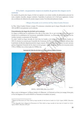 28 
E La forêt : un paramètre majeur en matière de gestion des risques sur le 
territoire 
En matière de gestion des risques, la forêt est exposée à un certain nombre de phénomènes pouvant lui 
nuire, tempête, incendie, attaques sanitaires. Cependant, la présence de la forêt peut également s’avérer 
être un élément de réduction de certains risques comme l’ont démontré plusieurs études. 
1 Risque d’incendie sur le territoire du Pays Adour Landes Océanes 
Le Pays Adour Landes Océanes compte 35 communes concernées par le risque d’incendie de forêt. 30 
ASA de DFCI sont présentes sur le territoire. 
Caractérisation du risque feu de forêt sur le territoire 
Le risque se définit par la combinaison d’un aléa et d’un enjeu. En ce qui concerne l’aléa, celui-ci est le 
résultat de la combinaison de l’occurrence (probabilité d’éclosion ou d’incendie) et de l’intensité du feu 
(surface menacée ou puissance de l’incendie). 
Un atlas33 relatif au risque incendie de forêt dans les Landes a été réalisé par la DDTM des Landes en 
2010. Ce dernier ne concerne pas l’ensemble des Communes du Pays mais uniquement celles incluses dans 
le périmètre du Dossier départemental des risques majeurs. Plusieurs éléments y figurent. La carte suivante 
permet d’apprécier l’intensité du feu classé en trois groupes : faible (moins de 1700Kw/m) moyenne (entre 
1700 et 3500Kw/m) et élevée (plus de 3500Kw/m). 
Intensité de l’aléa feu de forêt sur le Pays Adour Landes Océanes. 
Source : 
ADACL, IGECOM40, Mise à jour 201234 
Deux zones se distinguent : le Plateau landais et le Marensin où l’intensité est forte (en orange) d’une part, 
et l’est du Seignanx et le sud de MACS ou l’intensité est modérée (en jaune). 
33 Rapport de Présentation de l’Atlas relatif au risque incendie de forêt dans les Landes Lot 1,2,3,4- Agence MTDA- Décembre 
2010 
34 Carte disponible dans le Rapport de Présentation de l’Atlas relatif au risque incendie de forêt dans les Landes Lot 1,2,3,4- 
Agence MTDA- Décembre 2010, p55 
 