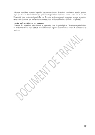 Si la carte précédente permet d’apprécier l’occurrence des feux de forêt, il convient de rappeler qu’il ne 
s’agit que d’une analyse mathématique qui ne reflète pas nécessairement la réalité. Ce modèle ne fait pas 
l’unanimité chez les professionnels. Le sud de notre territoire apparait notamment comme ayant une 
occurrence forte alors que les formations boisées y sont moins combustibles (chênaies, peupleraies) 
L’enjeu sur le territoire est très important : 
En raison de l’importante concentration de population et de sa dynamique et l’urbanisation grandissante 
on peut affirmer que l’enjeu est fort. D’autant plus avec le poids économique du secteur du tourisme sur le 
territoire. 
30 
 