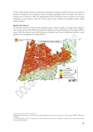 Le Pays Adour Landes Océanes est fortement concerné par le risque incendie de forêt. Les communes de 
Soustons et Seignosse sont considérées comme Communes prioritaires après une analyse des enjeux en 
interface avec un aléa fort.38 Elles ont respectivement 534 et 338 Ha de zones en contact avec des zones 
urbanisées qui sont classée en aléa fort.39 Cette surface est de 4 612Ha sur l’ensemble du Pays Adour 
Landes Océanes. 
Quid du Sud Adour ? 
Le Sud Adour n’a pas fait l’objet d’étude spécifique quant au risque incendie, nous supposerons d’après la 
carte suivante de la combustibilité des formations végétales, ainsi que l’historique des feux depuis 2000 et 
surtout 2004 (les données avant 2004 n’étant pas complètes) que l’aléa est légèrement inférieur à celui 
présenté à l’est du Seignanx et le Sud de MACS. 
38 Rapport de Présentation de l’Atlas relatif au risque incendie de forêt dans les Landes Lot 1,2,3,4- Agence MTDA- Décembre 
2010, p90 
39 L’étude présentée en 2010, a construit une zone de 100m autour des zones urbanisées, la surface de ces zones classée en aléa 
fort a ensuite été calculée. 
32 
 
