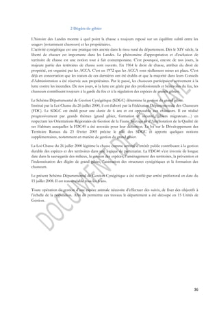 36 
2 Dégâts de gibier 
L’histoire des Landes montre à quel point la chasse a toujours reposé sur un équilibre subtil entre les 
usagers (notamment chasseurs) et les propriétaires. 
L’activité cynégétique est une pratique très ancrée dans le tissu rural du département. Dès le XIV siècle, la 
liberté de chasser est importante dans les Landes. Le phénomène d’appropriation et d’exclusion de 
territoire de chasse est une notion tout à fait contemporaine. C’est pourquoi, encore de nos jours, la 
majeure partie des territoires de chasse sont ouverts. En 1964 le droit de chasse, attribut du droit de 
propriété, est organisé par les ACCA. C’est en 1972 que les ACCA sont réellement mises en place. C’est 
déjà en concertation que les statuts de ces dernières ont été établis et que la majorité dans leurs Conseils 
d’Administration a été réservée aux propriétaires. Par le passé, les chasseurs participaient activement à la 
lutte contre les incendies. De nos jours, si la lutte est gérée par des professionnels et bénévoles du feu, les 
chasseurs contribuent toujours à la garde du feu et à la régulation des espèces de grands gibiers. 
Le Schéma Départemental de Gestion Cynégétique (SDGC) détermine la gestion du grand gibier. 
Institué par la Loi Chasse du 26 juillet 2000, il est élaboré par la Fédération Départementale des Chasseurs 
(FDC). Le SDGC est établi pour une durée de 6 ans et est opposable aux chasseurs. Il est réalisé 
progressivement par grands thèmes (grand gibier, formation et sécurité, gibiers migrateurs…) en 
respectant les Orientations Régionales de Gestion de la Faune Sauvage et d’Amélioration de la Qualité de 
ses Habitats auxquelles la FDC40 a été associée pour leur définition. La loi sur le Développement des 
Territoire Ruraux du 23 février 2005 précise le rôle des SDGC et apporte quelques notions 
supplémentaires, notamment en matière de gestion du grand gibier. 
La Loi Chasse du 26 juillet 2000 légitime la chasse comme activité d’intérêt public contribuant à la gestion 
durable des espèces et des territoires dans une logique de partenariat. La FDC40 s’est investie de longue 
date dans la sauvegarde des milieux, la gestion des espèces, l’aménagement des territoires, la prévention et 
l’indemnisation des dégâts de grand gibier, l’animation des structures cynégétiques et la formation des 
chasseurs. 
Le présent Schéma Départemental de Gestion Cynégétique a été notifié par arrêté préfectoral en date du 
15 juillet 2008. Il est renouvelable tous les 6 ans. 
Toute opération de gestion d’une espèce animale nécessite d’effectuer des suivis, de fixer des objectifs à 
l’échelle de la population. Afin de permettre ces travaux le département a été découpé en 15 Unités de 
Gestion. 
 