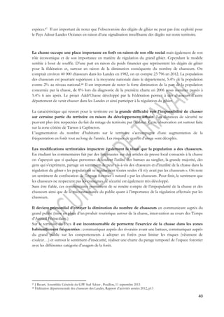 espèces.47 Il est important de noter que l’observatoire des dégâts de gibier ne peut pas être exploité pour 
le Pays Adour Landes Océanes en raison d’une signalisation insuffisante des dégâts sur notre territoire. 
La chasse occupe une place importante en forêt en raison de son rôle social mais également de son 
rôle économique et de son importance en matière de régulation du grand gibier. Cependant le modèle 
semble à bout de souffle. D’une part en raison du poids financier que représentent les dégâts de gibier 
pour la fédération et, surtout en raison de la diminution conséquente du nombre de chasseurs. On 
comptait environ 40 000 chasseurs dans les Landes en 1982, on en compte 23 796 en 2012. La population 
des chasseurs est pourtant supérieure à la moyenne nationale dans le département, 5.4% de la population 
contre 2% au niveau national.48 Il est important de noter la forte diminution de la part de la population 
concernée par la chasse, de 8% lors du diagnostic de la première charte en 2006 nous sommes passés à 
5.4% 6 ans après. Le projet Addi’Chasse développé par la Fédération permet à des chasseurs d’autre 
département de venir chasser dans les Landes et ainsi participer à la régulation du gibier. 
La caractéristique qui ressort pour le territoire est la grande difficulté voir l’impossibilité de chasser 
sur certaine partie du territoire en raison du développement urbain. Les distances de sécurité ne 
peuvent plus être respectées du fait du mitage du territoire par l’habitat. Cette observation est surtout faite 
sur la zone côtière de Tarnos à Capbreton. 
L’augmentation du nombre d’habitants sur le territoire s’accompagne d’une augmentation de la 
fréquentation en forêt tout au long de l’année. Les risques de conflit d’usage sont décuplés. 
Les modifications territoriales impactent également la vison que la population a des chasseurs. 
En étudiant les commentaires fait par des Internautes sur des articles de presse local consacrés à la chasse 
on s’aperçoit que si quelque personnes défendent l’utilité des battues au sanglier, la grande majorité, des 
gens qui s’expriment, partage un sentiment de peur vis-à-vis des chasseurs et d’inutilité de la chasse dans la 
régulation du gibier « les populations se réguleraient toutes seules s’il n’y avait pas les chasseurs ». On note 
un sentiment de confiscation de l’espace forestier « naturel » par les chasseurs. Pour finir, le sentiment que 
les chasseurs ne respectent pas les consignes de sécurité est également très développé. 
Sans être fiable, ces commentaires permettent de se rendre compte de l’impopularité de la chasse et des 
chasseurs ainsi que de la méconnaissance du public quant à l’importance de la régulation effectuée par les 
chasseurs. 
Il devient primordial d’enrayer la diminution du nombre de chasseurs en communicant auprès du 
grand public (mise en place d’un produit touristique autour de la chasse, intervention au cours des Temps 
d’Accueil Périscolaire.) 
Sur le territoire du Pays il est incontournable de permettre l’exercice de la chasse dans les zones 
habituellement fréquentées : communiquer auprès des riverains avant une battues, communiquer auprès 
du grand public sur les comportements à adopter en forêts pour limiter les risques (vêtement de 
couleur…) et surtout le sentiment d’insécurité, réaliser une charte du parage temporel de l’espace forestier 
avec les différentes catégorie d’usagers de la forêt. 
40 
47 J Recart, Assemblée Générale du GPF Sud Adour , Pouillon, 11 septembre 2013 
48 Fédération départementale des chasseurs des Landes, Rapport d’activités années 2012, p13 
 