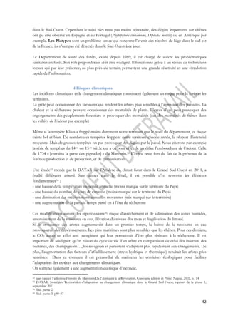 dans le Sud-Ouest. Cependant le suivi n’es reste pas moins nécessaire, des dégâts importants sur chênes 
ont pu être observé en Espagne et au Portugal (Phytophtora cinnamomi, Diplodia mutila) ou en Amérique par 
exemple. Les Platypes sont un problème en ce qui concerne l’avenir des récoltes de liège dans le sud-est 
de la France, ils n’ont pas été détectés dans le Sud-Ouest à ce jour. 
Le Département de santé des forêts, existe depuis 1989, il est chargé de suivre les problématiques 
sanitaires en forêt. Son rôle prépondérant doit être souligné. Il fonctionne grâce à un réseau de techniciens 
locaux qui par leur présence, au plus près du terrain, permettent une grande réactivité et une circulation 
rapide de l’information. 
42 
4 Risques climatiques 
Les incidents climatiques et le changement climatiques constituent également un risque pour la forêt et les 
territoires. 
La grêle peut occasionner des blessures qui rendent les arbres plus sensibles à l’agression des parasites. La 
chaleur et la sécheresse peuvent occasionner des mortalités de plants. L’excès d’eau peut provoquer des 
engorgements des peuplements forestiers et provoquer des mortalités (cas des mortalités de frênes dans 
les vallées de l’Adour par exemple) 
Même si la tempête Klaus a frappé moins durement notre territoire que le nord du département, ce risque 
existe bel et bien. De nombreuses tempêtes frappent notre territoire chaque année, la plupart d’intensité 
moyenne. Mais de grosses tempêtes on put provoquer des dégâts par le passé. Nous citerons par exemple 
la série de tempêtes du 14em ou 15em siècle qui a eu pour effet de modifier l’embouchure de l’Adour. Celle 
de 1734 « [entraina la perte des pignadas] » du Marensin.52 L’enjeu reste fort du fait de la présence de la 
forêt de production et de protection, et de l’urbanisation. 
Une étude53 menée par la DATAR sur l’Analyse du climat futur dans le Grand Sud-Ouest en 2011, a 
étudié différents scénarii. Sans entrer dans le détail, il est possible d’en ressortir les éléments 
fondamentaux54 : 
- une hausse de la température moyenne annuelle (moins marqué sur le territoire du Pays) 
- une hausse du nombre de jours de canicule (moins marqué sur le territoire du Pays) 
- une diminution des précipitations annuelles moyennes (très marqué sur le territoire) 
- une augmentation de la part du temps passé en à l’état de sécheresse 
Ces modifications auront des répercussions55: risque d’asséchement et de salinisation des zones humides, 
amenuisement de la ressource en eau, élévation du niveau des mers et fragilisation du littoral. 
Si la croissance des arbres augmenterait dans un premier temps, la baisse de la ressource en eau 
provoquerait des dépérissements. Les pins maritimes sont plus sensibles que les chênes. Pour ces derniers, 
le CO2 aurait un effet anti transpirant qui leur permettrait d’être plus résistant à la sécheresse. Il est 
important de souligner, qu’en raison du cycle de vie d’un arbre en comparaison de celui des insectes, des 
bactéries, des champignons…, les ravageurs et parasitent s’adaptent plus rapidement aux changements. De 
plus, l’augmentation des facteurs d’affaiblissement (stress hydrique et thermique) rendrait les arbres plus 
sensibles. Dans ce contexte il est primordial de maintenir les corridors écologiques pour faciliter 
l’adaptation des espèces aux changements climatiques. 
On s’attend également à une augmentation du risque d’incendie. 
52 Jean-Jaques Taillentou Histoire du Marensin De l’Antiquité à la Révolution, Gascogne édition et Princi Negue, 2002, p.114 
53 DATAR, Stratégies Territoriales d’adaptation au changement climatique dans le Grand Sud-Ouest, rapport de la phase 1, 
septembre 2011 
54 Ibid. partie 2 
55 Ibid. partie 3, p80-87 
 