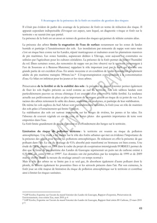 43 
5 Avantages de la présence de la forêt en matière de gestion des risques 
Il n’était pas évident de parler des avantage de la présence de forêt en terme de réduction des risque. Il 
apparait cependant indispensable d’évoquer cet aspect, sans lequel, un diagnostic « risque et forêt sur le 
territoire » ne saurait être que partiel. 
La présence de la forêt est un atout en termes de gestion des risques qui permet de réduire certains aléas. 
La présence des arbres limite la stagnation de l’eau de surface notamment sur les zones de landes 
humide et participe à l’assainissement des sols. Les inondations par remontée de nappe sont rares mais 
c’est un risque bien connu sur les Landes, réputé marécageuses et malsaines avant les plantations massives 
de pin maritimes. Les zones humides, auparavant dédiées à l’élevage, sont aujourd’hui construites ou 
utilisées par l’agriculture pour les cultures céréalières. La présence de la forêt permet de limiter l’humidité 
du sol. Dans certaines zones, des remontées de nappe ont pu être observé sur le territoire (notamment à 
l’est de Soustons et à Benesse-Maremne) rappelant le rôle important joué par la forêt qui absorbe une 
grande partie de cet excédent d’eau. En année moyenne et en condition de landes humide, un peuplement 
adulte de pin maritime transpire 390mm/an.56 L’évapotranspiration correspondant à la consommation 
d’eau. Ce bilan est inférieur pour les jeunes et les vieux arbres. 
Préservation de la fertilité et de la stabilité des sols : la présence du massif forestier permet également 
de fixer les sols fragiles présents au nord comme au sud du territoire. Les sols sableux landais sont 
particulièrement pauvres au niveau chimique il est essentiel d’en préserver la faible fertilité. La tendance 
actuelle aux prélèvements de plus en plus importants de biomasse génère un risque de ce point de vue. Les 
racines des arbres retiennent le sable des dunes, anciennes ou modernes, et participe de leur stabilisation. 
De même les sols argileux du Sud Adour sont particulièrement sensibles, la forêt joue un rôle de maintien 
des sols grâce à l’enracinement qui limite l’érosion. 
La stabilisation des sols est surtout importante sur les berges de rivières, les pentes et les talus. En 
l’absence de couvert végétale en cas de crue, de fortes pluies des quantités importantes de terre sont 
emportées dans l’eau. 
La forêt limite grandement de risque d’érosion et d’effondrement des berges sur le territoire. 
Limitation du risque de pollution aérienne : le territoire est soumis au risque de pollution 
atmosphérique. Une étude a été menée sur le rôle des forêts urbaines qui met en évidence l’importance de 
la présence des arbres pour limiter les pollutions atmosphériques. Ils réduisent en effet la présence de gaz 
polluant dans l’air. Le cas du stockage de CO2 absorbé puis transformé en biomasse est bien connu. Une 
étude de l’IFN, menée en 2004 dans le cadre du projet de coopération interrégionale FORSEE1 permet de 
dire que la futaie de pin maritime des Landes de Gascogne représentait un puits net de carbone estimé à 
0,35 MtC.an entre 1988 et 199957. Les données ont été perturbées par les tempêtes de 1999 et de 2009 
mais le chiffre donne la mesure du stockage annuel « en temps normal » 
Mais le rôle des arbres ne se limite pas à ce seul gaz, ils absorbent également d’autre polluant dont le 
plomb, ils filtrent également les poussières fines et les aérosols présents dans l’air. Par son existence, la 
forêt joue un rôle majeur de limitation du risque de pollution atmosphérique sur le territoire et contribue 
ainsi à limiter les risques sanitaires. 
56 GIP Ecofor, Expertise sur l’avenir du massif forestier des Landes de Gascogne, Rapport d’expertise, Préservation de 
l’environnement, sous-critère Eau, mars 2010, p 4 
57 GIP Ecofor, Expertise sur l’avenir du massif forestier des Landes de Gascogne, Rapport final critère B1 Carbone, 23 mars 2010 
p 5 
 