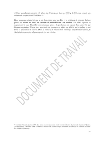 « Il faut annuellement environ 130 arbres de 30 ans pour fixer les 4500Kg de CO2 que produit une 
automobile en parcourant 20 000Km. »58 
Dans un espace urbanisé tel que le sud du territoire ainsi que Dax et sa périphérie, la présence d’arbres 
permet de limiter les effets de canicule en rafraichissant l’air ambiant. Les arbres agissent en 
augmentant le taux d’humidité atmosphérique grâce à la production de vapeur d’eau dans l’air par 
l’évapotranspiration. D’autre part, une partie du rayonnement solaire est réfléchi par le feuillage ce qui 
limite la production de chaleur. Dans le contexte de modification climatique précédemment exposé, la 
végétalisation des zones urbaines devrait être une priorité. 
58 Société de l’arbre du Quebec. 1998. Des arbres pour vivre en santé. Guide pour la réalisation de projets de plantation. Quebec. 
20p in Lessard,G,E Boulfroy, 2008, Les rôles de l’arbre en ville. Centre collégial de transfert de technlogie en foresterie de Sainte- 
Foy (CERFO), Quebec p 4 
44 
 