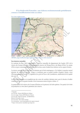 F La biodiversité Forestière : une richesse environnementale partiellement 
45 
connue et insuffisamment mise en valeur 
Les sites réglementés 
ADACL, Igecom40, Zonage réglementaire sans les sites inscrits59 
Les réserves naturelles 
Le territoire du Pays ALO comprend les 3 réserves naturelles du département des Landes (30% de la 
réserve du Courant d’Huchet et l’intégralité des réserves de l’Etang Noir et du Marais d’Orx). Le marais 
d’Orx est peu concerné par la forêt alors que les deux autres fondent leur richesse sur les espaces boisées. 
La réserve naturelle de l’Etang Noir est dominée par la forêt marécageuse. « Cet habitat à caractère naturel 
présente de nombreux intérêts : refuge et nourriture pour un grand nombre d’espèces (loutre, vison 
d’Europe, cistude d’Europe…), régulation du cycle de l’eau et des inondations, amélioration de la qualité 
des eaux. 
La mosaïque d’habitats est complétée par des zones de tourbière (abritant entre autre le droséra à feuilles 
rondes), des zones de prairie humide et des boisements mixtes de pin et chêne. »60 
La particularité de la réserve du Courant d’Huchet est la présence de forêts galeries. Une partie de la forêt 
de production se situe dans le périmètre de la réserve. 
59 Légende : 
En vert clair : Natura 2000 Directive Habitat 
En vert orangé : Natura 2000 Directive Oiseaux 
En rose clair: Arrêté de biotope : (St Barthélémy) 
Réserves Naturelles en gris 
En rose foncé : Sites classés (étangs) 
En vert hachuré : zone de préemption des espaces naturels 
60 http://www.reserves-naturelles.org/etang-noir 
 