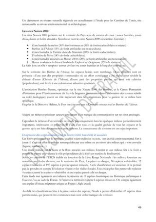 Un classement en réserve naturelle régionale est actuellement à l’étude pour les Carrières de Tercis, site 
remarquable au niveau environnemental et archéologique. 
Les sites Natura 2000 
Les sites Natura 2000 présents sur le territoire du Pays sont de natures diverses : zones humides, cours 
d’eau, dunes et forêts alluviales. Nombreux sont les sites Natura 2000 à caractères forestiers : 
46 
 Zone humide du métro (30% forêt résineux et 20% de forêts caducifoliées et mixtes) 
 Barthes de l’Adour (15% de forêt artificielles en monoculture). 
 Zones humides de l’arrière dune du Marensin (20% de forêts caducifoliées). 
 Tourbière de Mèes (14% de forêt caducifoliées). 
 Zones humides associées au Marais d’Orx (20% de forêt artificielles en monoculture) 
 Dunes modernes du littoral landais de Capbreton à Seignosse (55% de résineux) 
La forêt joue un rôle « tampon » autour des lacs ou zones humides et le long des cours d’eau. 
Sur le territoire des Barthes de l’Adour, les espaces boisés sont nombreux. Deux systèmes sont en 
présence : d’une part des propriétés communales où un effort conséquent a été réalisé pour rétablir la 
chênaie d’antan (Chênaie de l’Adour), d’autre part des propriétés privées qui sont soit cultivées 
(populiculture), soit livrée à une colonisation arbustive spontanée. 
L’association Barthes Nature, opérateur sur le site Natura 2000 des Barthes, et le Centre Permanent 
d’Initiatives pour l’Environnement du Pays de Seignanx (partenaires dans l’élaboration des travaux relatifs 
au volet écologique) jouent un rôle important dans les orientations pour la gestion de ce milieu bien 
spécifique. 
En plus de la Directive Habitat, le Pays est concerné par la Directive oiseaux sur les Barthes de l’Adour. 
Malgré ces richesses plusieurs acteurs témoignent d’un manque de communication sur ces sites aménagés. 
Cependant la richesse d’un territoire ne réside pas uniquement dans les quelques milieux particulièrement 
importants, intéressants et préservés. Il s’agit d’un tout, et la qualité globale de tous les espaces et la 
gestion qui y est faite détermineront cette richesse. La connaissance du territoire est un enjeu important. 
Diagnostic des connaissances sur la biodiversité forestière et associée 
Les forêts présentent sur le territoire, qu’elles soient cultivées ou non, ont un rôle environnemental fort à 
jouer. Il s’agit en effet de milieux remarquables par eux même ou en raison des milieux qui y sont associés 
(lagune, tourbières…) 
Une étude réalisée sur la faune et la flore associés aux milieux forestier et aux milieux liés à la forêt a 
permis de mettre en évidence le rôle prépondérant de la forêt en matière de biodiversité. 
Selon les critères de l’UICN établis en fonction de la Liste Rouge Nationale : les milieux forestiers ou 
associées aux forêts abritent, sur le territoire du Pays, 5 espèces en danger, 38 espèces vulnérables, 12 
espèces menacées et 197 espèces à préoccupation mineure. Cette classification est ancienne et ne permet 
pas de prendre en compte l’évolution récente et les réalités locales. Une étude plus fine permet de reclasser 
4 espèces parmi les espèces vulnérables et une espèce parmi celle en danger. 
Cette étude met également en évidence la présence de 19 espèces faunistiques ou floristique endémiques à 
l’ouest et/ou au sud e la France. A l’inverse le territoire compte 6 espèces invasives. On compte également 
une espèce d’oiseau migrateur unique en France (Aigle criard) 
Au-delà des classifications liées à la préservation des espèces, l’étude a permis d’identifier 47 espèces dites 
patrimoniales, qui peuvent être communes mais sont emblématiques du territoire. 
 