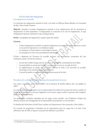 48 
G Une forêt très fréquentée 
Les équipements récréatifs 
Un inventaire des équipements récréatif en forêt a été mené en 2008 par Marion Duclerc sur l’ensemble 
du Pays Adour Landes Océanes. 
Objectif : connaître le nombre d’équipements récréatifs et leurs emplacements afin de caractériser la 
fréquentation en forêt (hypothèses : la fréquentation se concentre là où sont les équipements ; le type 
d’équipements présents caractérise le type de fréquentation) 
Outils : cartographie des équipements, enquête auprès des mairies 
Constats: 
- L’offre d’équipements récréatifs est répartie inégalement sur le territoire : seul le littoral est soumis 
à une pression importante et est réellement équipé. 
- Les pratiques en forêt tendent à se développer à l’année. 
- Les pratiquent en forêt sont essentiellement individuelles. 
L’étude a également été l’occasion de recueillir des avis, des observations, notamment des élus 
municipaux, quant à la forêt du territoire : 
- Il existe des conflits d’usage entre les acteurs et un manque de communication de la filière. 
- Le grand public ne connait pas la forêt et sa gestion, et la voit sous un angle de loisir. 
- La réglementation ne permet pas de réguler l’activité en forêt, il est nécessaire de travailler 
d’avantage sur la communication, la sensibilisation. 
- L’accueil du public est mal perçu par les différents acteurs de la forêt. 
Perception des activités de loisir en forêt par des propriétaires forestiers 
Une étude a été menée par le CEMAGREF sous la direction de Joeffrey Dehez, elle a été publiée en 
2009.61 
Les représentants des propriétaires ont une opinion plutôt favorable de l’ouverture des forêts au public. La 
hausse de la fréquentation ainsi que l’apparition de nouveaux usages rendent la question plus complexe. 
(Rejet des engins motorisés) 
Les propriétaires souhaitent cependant que les usages soient encadrés : pas d’utilisation d’engins qui 
abiment les pistes, pas d’engagement de la responsabilisé du propriétaire en cas d’accident. 
Le Syndicat des Sylviculteur du Sud-Ouest souhaite une fréquentation « bien cantonnée et bien cadrée ». 
En revanche les propriétaires n’attendent pas de rémunération pour les usages liés à la forêt. Cette 
affirmation date de 2006, la réponse serait peut-être différente aujourd’hui. 
61 CEMAGREF, Service Récréatifs et multifonctionnalité des forêts en Aquitaine, déc. 2009 
 