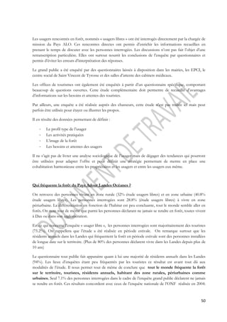 Les usagers rencontrés en forêt, nommés « usagers libres » ont été interrogés directement par la chargée de 
mission du Pays ALO. Ces rencontres directes ont permis d’enrichir les informations recueillies en 
prenant le temps de discuter avec les personnes interrogées. Les discussions n’ont pas fait l’objet d’une 
retranscription particulière. Elles ont surtout nourrit les conclusions de l’enquête par questionnaires et 
permis d’éviter les erreurs d’interprétation des réponses. 
Le grand public a été enquêté par des questionnaires laissés à disposition dans les mairies, les EPCI, le 
centre social de Saint Vincent de Tyrosse et des salles d’attente des cabinets médicaux. 
Les offices de tourismes ont également été enquêtés à partir d’un questionnaire spécifique, comportant 
beaucoup de questions ouvertes. Cette étude complémentaire doit permettre de recueillir d’avantages 
d’informations sur les besoins et attentes des touristes. 
Par ailleurs, une enquête a été réalisée auprès des chasseurs, cette étude n’est pas traitée ici mais peut 
parfois être utilisée pour étayer ou illustrer les propos. 
50 
Il en résulte des données permettant de définir : 
- Le profil type de l’usager 
- Les activités pratiquées 
- L’image de la forêt 
- Les besoins et attentes des usagers 
Il ne s’agit pas de livrer une analyse sociologique de l’usager mais de dégager des tendances qui pourront 
être utilisées pour adapter l’offre et pour définir une stratégie permettant de mettre en place une 
cohabitation harmonieuse entre les propriétaires et les usagers et entre les usagers eux même. 
Qui fréquente la forêt du Pays Adour Landes Océanes ? 
On retrouve des personnes vivant en zone rurale (32% étude usagers libres) et en zone urbaine (40.8% 
étude usagers libres). Les personnes interrogées sont 28.8% (étude usagers libres) à vivre en zone 
périurbaine. La différenciation en fonction de l’habitat est peu concluante, tout le monde semble aller en 
forêt. On note tout de même que parmi les personnes déclarant ne jamais se rendre en forêt, toutes vivent 
à Dax ou dans son agglomération. 
En ce qui concerne l’enquête « usager libre », les personnes interrogées sont majoritairement des touristes 
(75.2%). On rappellera que l’étude a été réalisée en période estivale. On remarque surtout que les 
résidents annuels dans les Landes qui fréquentent la forêt en période estivale sont des personnes installées 
de longue date sur le territoire. (Plus de 80% des personnes déclarent vivre dans les Landes depuis plus de 
10 ans) 
Le questionnaire tout public fait apparaitre quant à lui une majorité de résidents annuels dans les Landes 
(94%). Les lieux d’enquêtes étant peu fréquentés par les touristes ce résultat est avant tout dû aux 
modalités de l’étude. Il nous permet tout de même de conclure que tout le monde fréquente la forêt 
sur le territoire, touristes, résidents annuels, habitant des zone rurales, périurbaines comme 
urbaines. Seul 7.1% des personnes interrogées dans le cadre de l’enquête grand public déclarent ne jamais 
se rendre en forêt. Ces résultats concordent avec ceux de l’enquête nationale de l’ONF réalisée en 2004: 
 