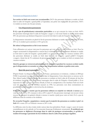 53 
Comment est fréquentée la forêt ? 
Les sorties en forêt sont avant tout occasionnelles (54.3% des personnes déclarant se rendre en forêt 
dans le cadre de l’enquête « grand public ») Cependant, une partie non négligeable des personnes, 38.6% 
s’y rendent au moins une fois par semaine. 
- Une fréquentation permanente 
Il n’y a pas de prédominance saisonnière particulière en ce qui concerne les visites en forêt. 44.9% 
des personnes interrogés dans le cadre de l’enquête « usager » y vont toute l’année ce chiffre atteint même 
89% des personnes qui déclarent fréquenter souvent la forêt dans le cadre de l’enquête « grand public ». 
La fréquentation saisonnière est plutôt le fait de personnes déclarant se rendre occasionnellement en forêt, 
20% ne s’y rendent qu’en automne et 16% qu’en été. 
De même la fréquentation se fait à tout moment 
Cette affirmation est surtout vraie pour les personnes qui vont souvent à très souvent en forêt. Pour les 
usagers occasionnels la fréquentation a surtout lieu le weekend (58.8% des personnes déclarant se rendre 
en forêt dans le cadre de l’enquête « grand public") ou uniquement pendant les vacances scolaires (25% 
des personnes déclarant se rendre en forêt dans le cadre de l’enquête « grand public") L’enquête 
« usagers » faisait état de 5% seulement de personnes interrogées qui se rendent en forêt en semaine hors 
vacances scolaires. 
Ainsi les groupes se retrouvent principalement le weekend et pendant les vacances scolaire tandis 
que la fréquentation en semaine est surtout une fréquentation solitaire et parfois entre amis. 
- Quel rôle pour la proximité ? 
D’après l’étude « La fréquentation des forêts en France : permanences et évolutions. » réalisée en 2004 par 
l’ONF, la proximité joue un rôle fondamental dans la fréquentation. Cette observation se retrouve sur le 
Pays Adour Landes Océanes, très peu de personnes se rendant en forêt à plus de 20 minutes de leur lieu 
de résidence (moins de 10% de personnes interrogées dans le cadre de l’enquête « Grand public »). Il est 
important de noter que sur le territoire d’étude, la forêt est omniprésente et les interfaces forêt-non forêt 
sont très fréquentes, plus de 4000Km recensés en 1996. Les personnes sont donc constamment en 
possibilité d’accéder à la forêt à côté de leur lieu de résidence. 
L’enquête « usagers » montre que les personnes utilisent en majorité un véhicule à moteur pour 
venir en forêt (46%), 33% viennent à vélo et 20% à pied. 6% des personnes interrogée ont recours à deux 
moyens de transport (en général véhicule à moteur et marche à pied) pour venir en forêt. Il n’y a pas de 
différence entre les touristes et les résidents. 
En revanche l’enquête « population » montre que la majorité des personnes se rendent à pied en 
forêt 44% contre 32% en Véhicule à moteur et 24% à vélo. 
La différence entre les deux études réside surtout dans leur périodicité, l’étude « usager » ayant été menée 
essentiellement en été, période où l’on rencontre beaucoup d’utilisateurs occasionnels. Il semblerait que 
les personnes se déplacent d’avantage dans le cadre de pratiques occasionnelles, et qu’elles se 
rendent d’avantage à proximité de leur résidence dans le cadre d’une pratique régulière. 
 