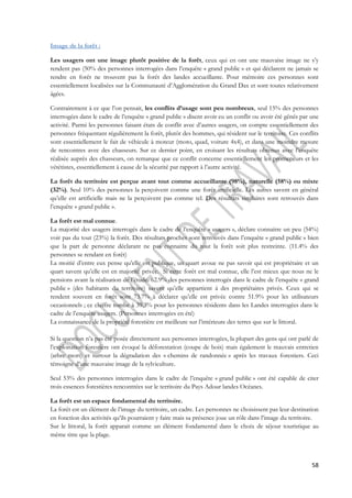 58 
Image de la forêt : 
Les usagers ont une image plutôt positive de la forêt, ceux qui en ont une mauvaise image ne s’y 
rendent pas (50% des personnes interrogées dans l’enquête « grand public » et qui déclarent ne jamais se 
rendre en forêt ne trouvent pas la forêt des landes accueillante. Pour mémoire ces personnes sont 
essentiellement localisées sur la Communauté d’Agglomération du Grand Dax et sont toutes relativement 
âgées. 
Contrairement à ce que l’on pensait, les conflits d’usage sont peu nombreux, seul 15% des personnes 
interrogées dans le cadre de l’enquête « grand public » disent avoir eu un conflit ou avoir été gênés par une 
activité. Parmi les personnes faisant états de conflit avec d’autres usagers, on compte essentiellement des 
personnes fréquentant régulièrement la forêt, plutôt des hommes, qui résident sur le territoire. Ces conflits 
sont essentiellement le fait de véhicule à moteur (moto, quad, voiture 4x4), et dans une moindre mesure 
de rencontres avec des chasseurs. Sur ce dernier point, en croisant les résultats obtenus avec l’enquête 
réalisée auprès des chasseurs, on remarque que ce conflit concerne essentiellement les promeneurs et les 
vététistes, essentiellement à cause de la sécurité par rapport à l’autre activité. 
La forêt du territoire est perçue avant tout comme accueillante (98%), naturelle (58%) ou mixte 
(32%). Seul 10% des personnes la perçoivent comme une forêt artificielle. Les autres savent en général 
qu’elle est artificielle mais ne la perçoivent pas comme tel. Des résultats similaires sont retrouvés dans 
l’enquête « grand public ». 
La forêt est mal connue. 
La majorité des usagers interrogés dans le cadre de l’enquête « usagers », déclare connaitre un peu (54%) 
voir pas du tout (23%) la forêt. Des résultats proches sont retrouvés dans l’enquête « grand public » bien 
que la part de personne déclarant ne pas connaitre du tout la forêt soit plus restreinte. (11.4% des 
personnes se rendant en forêt) 
La moitié d’entre eux pense qu’elle est publique, un quart avoue ne pas savoir qui est propriétaire et un 
quart savent qu’elle est en majorité privée. Si cette forêt est mal connue, elle l’est mieux que nous ne le 
pensions avant la réalisation de l’étude. 62.9% des personnes interrogés dans le cadre de l’enquête « grand 
public » (des habitants du territoire) savent qu’elle appartient à des propriétaires privés. Ceux qui se 
rendent souvent en forêt sont 73.7% à déclarer qu’elle est privée contre 51.9% pour les utilisateurs 
occasionnels ; ce chiffre tombe à 39.3% pour les personnes résidents dans les Landes interrogées dans le 
cadre de l’enquête usagers. (Personnes interrogées en été) 
La connaissance de la propriété forestière est meilleure sur l’intérieure des terres que sur le littoral. 
Si la question n’a pas été posée directement aux personnes interrogées, la plupart des gens qui ont parlé de 
l’exploitation forestière ont évoqué la déforestation (coupe de bois) mais également le mauvais entretien 
(arbre mort) et surtout la dégradation des « chemins de randonnée » après les travaux forestiers. Ceci 
témoigne d’une mauvaise image de la sylviculture. 
Seul 53% des personnes interrogées dans le cadre de l’enquête « grand public » ont été capable de citer 
trois essences forestières rencontrées sur le territoire du Pays Adour landes Océanes. 
La forêt est un espace fondamental du territoire. 
La forêt est un élément de l’image du territoire, un cadre. Les personnes ne choisissent pas leur destination 
en fonction des activités qu’ils pourraient y faire mais sa présence joue un rôle dans l’image du territoire. 
Sur le littoral, la forêt apparait comme un élément fondamental dans le choix de séjour touristique au 
même titre que la plage. 
 