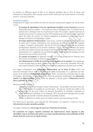 La situation est différente autour de Dax où les éléments principaux dans le choix de séjour sont 
l’habitude et le thermalisme, (Dax accueille environ 50 000 curistes par ans) la forêt arrivant en troisième 
position ce qui reste important. 
Souhait des usagers : 
Globalement les usagers sont satisfaits de la forêt du territoire, certains points négatifs sont tout de même 
à noter. 
- Le manque de signalétique et/ou une signalétique inadaptée et non entretenue reviennent 
fréquemment dans les enquêtes. (« les panneaux actuels se distinguent mal », il est précisé que le 
panneau doit se distinguer mais tout en préservant le cadre. Par exemple : signaler la présence de 
panneau par un totem. Ce manque concerne 54% des plaintes liées à la forêt formulées auprès des 
agents des offices de tourisme. Ces derniers témoignent de problèmes récurent concernant le 
balisage et l’entretien de la signalétique en place. 
- Il manque également d’informations à tout niveau : activité et réglementation. On notera tout 
de même que ce manque d’information n’est ressenti que par 50% des usagers dans l’enquête 
« usagers ». L’enquête « grand public » fait état de 63.6% des personnes interrogés qui s’estiment 
insuffisamment informées sur les activités à pratiquer et 62.9% sur la réglementation. Les agents 
des offices de tourisme font part du manque de document d’information concernant la forêt et la 
réglementation. Il y a également très peu d’information en amont de l’activité pratiquée en forêt 
(pour donner envie de découvrir la forêt) 
- Le manque de propreté est également récurrent. Cet avis est partagé par les chasseurs, pour 
59 
38% d’entre eux la propreté en forêt n’est pas satisfaisante. 
- Les infrastructures et l’offre de service sont mal réparties sur le territoire. Il est signalé que 
les aires de pique-nique, les pistes cyclables et les aires de jeux sont toutes concentrées sur la côte. 
Cette opinion rejoint le constat fait suite à l’inventaire des équipements récréatifs mené en 2008. 
Les usagers souhaiteraient avoir d’avantages d’informations sur la faune, la flore, (64.3% des 
personnes interrogées dans le cadre de l’enquête grand public le demandent). Il y a également une forte 
attente sur les panneaux d’information géographique. 48.6% des personnes interrogées dans le cadre 
de l’enquête « grand public » le demandent. Enfin, 28.6% des personnes souhaiteraient une information 
relative à la réglementation en forêt. Enfin, une demande se dessine quant à l’information sur les 
lieux et périodes de chasse. 
Plusieurs attentes s’opposent : 
- Certains considèrent qu’il manque certaines infrastructures : des poubelles, des points d’eau, des 
pistes VTT, des aires de camping-car non bétonnées, des parcours sportifs pour adulte et des 
infrastructures de jeux pour enfants. La demande d’installation de poubelles, notamment au 
départ de chemin de randonnée est très fréquente. (50% des personnes interrogées dans le cadre 
de l’enquête grand public souhaiterez disposer de poubelles en forêt.) 
- D’autres souhaitent au contraire conserver l’espace naturel, ne pas trop aménager la forêt. 
On notera que les personnes ayant demandé des infrastructures ont exprimé le souhait de voir ces 
infrastructures les plus naturelles possibles. 
Les usagers souhaiteraient d’avantage de structures à l’intérieur du territoire. 
En conclusion les usagers enquêtés souhaitent des infrastructures mieux réparties et plus 
diversifiées mais ne souhaitent pas qu’il y en ai trop ni qu’elles paraissent trop artificielles, la forêt 
devant demeurer avant tout un espace naturel. 
 