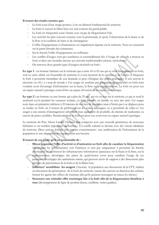 60 
Il ressort des études menées que: 
- La forêt jouit d’une image positive, c’est un élément fondamental du territoire. 
- La forêt et surtout la filière bois son mal connues du grand public. 
- La forêt est fréquentée toute l’année avec un pic de fréquentation l’été. 
- Les activités les plus souvent exercées sont la promenade, le sport, l’observation de la faune et de 
la flore et la cueillette de baies et de champignon. 
- L’offre d’équipements et d’animations est inégalement répartie sur le territoire. Tout est concentré 
sur la partie littorale des communes. 
- Sur le littoral, l’offre d’équipements est suffisante. 
- Les conflits d’usages sont peu nombreux et essentiellement liés à l’usage de véhicule à moteur en 
forêt et dans une moindre mesure aux activités traditionnelles (chasse, sylviculture). 
- On retrouve deux grands types d’usagers récréatifs en forêt : 
Le type 1 : un homme habitant sur le territoire qui a entre 45 et 65 ans qui se rend fréquemment en forêt, 
seul ou entre adulte sur l’ensemble du territoire et à tout moment de la semaine et de l’année. Il fréquente 
la forêt à proximité immédiate de son domicile et peut s’éloigner des pistes aménagées si son activité le 
nécessite ou s’il y a « trop de monde ». Cet usager ne souhaite pas d’équipement particulier en forêt mais 
voudrait avoir d’avantage d’information sur la faune, la flore ou la réglementation. La forêt est pour eux 
un espace naturel à protéger avant d’être un espace d’évasion et un espace économique. 
Le type 2 : un homme ou une femme qui a plus de 25 ans, qui vit ou non sur le territoire, et qui se rend le 
weekend ou/et pendant les vacances scolaire, en forêt littorale, en famille ou avec des amis. Cet usager 
reste dans un périmètre inférieur à 20 minutes de son lieu de résidence mais n’hésite pas à se déplacer pour 
se rendre en forêt où il restera de préférence sur les zones aménagées ou à proximité de celles-ci. Cet 
usager a une attente d’aménagement informatif mais également de poubelle, de chemin de randonnée ou 
encore de pistes cyclables. Paradoxalement la forêt est pour eux avant tout un espace naturel à protéger. 
Le territoire du Pays Adour Landes Océanes doit composer avec une nouvelle génération, de nouveaux 
habitants et un nombre importants de touristes. Un conflit culturel se dessine avec des visions idéalisées 
du territoire. Deux actions doivent être menées conjointement : une amélioration de l’information de la 
population et une adaptation des équipements aux besoins. 
Il ressort de ces étude qu’il est souhaitable de : 
- Mieux organiser l’offre d’activité et d’animation en forêt afin de canaliser la fréquentation 
(développer les infrastructures vers l’intérieur et non pas uniquement à proximité du littoral, 
développer et/ou rénover les infrastructures informatives (panneaux sur la faune et la flore, sur la 
réglementation, développer des pistes de quad/motos cross pour canaliser l’usage de ces 
pratiques, développer des animations nature, qui peuvent servir de support à des discussions plus 
globales de présentation de la forêt et de la filière bois. 
- Informer/ sensibiliser les usagers (Associée la population aux discussions de la CFT, réaliser 
un document de présentation de la forêt du territoire, mener des actions en direction des enfants, 
former les agents des offices de tourisme afin qu’ils puissent renseigner au mieux les clients.) 
- Structurer une véritable offre touristique liée à la forêt afin de la fréquentation bénéficie à 
tous (développement de ligne de produit chasse, cueillette, visites guidées) 
 