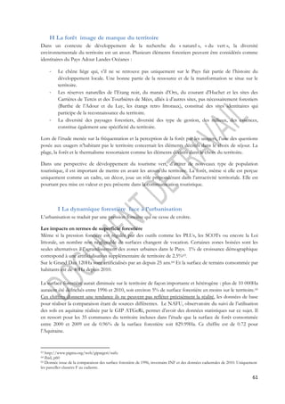 61 
H La forêt image de marque du territoire 
Dans un contexte de développement de la recherche du « naturel », « du vert », la diversité 
environnementale du territoire est un atout. Plusieurs éléments forestiers peuvent être considérés comme 
identitaires du Pays Adour Landes Océanes : 
- Le chêne liège qui, s’il ne se retrouve pas uniquement sur le Pays fait partie de l’histoire du 
développement locale. Une bonne partie de la ressource et de la transformation se situe sur le 
territoire. 
- Les réserves naturelles de l’Etang noir, du marais d’Orx, du courant d’Huchet et les sites des 
Carrières de Tercis et des Tourbières de Mées, alliés à d’autres sites, pas nécessairement forestiers 
(Barthe de l’Adour et du Luy, les étangs retro littoraux), constitué des sites identitaires qui 
participe de la reconnaissance du territoire. 
- La diversité des paysages forestiers, diversité des type de gestion, des milieux, des essences, 
constitue également une spécificité du territoire. 
Lors de l’étude menée sur la fréquentation et la perception de la forêt par les usagers, l’une des questions 
posée aux usagers n’habitant pas le territoire concernait les éléments décisifs dans le choix de séjour. La 
plage, la forêt et le thermalisme ressortaient comme les éléments décisifs dans le choix du territoire. 
Dans une perspective de développement du tourisme vert, d’attirer de nouveaux type de population 
touristique, il est important de mettre en avant les atouts du territoire. La forêt, même si elle est perçue 
uniquement comme un cadre, un décor, joue un rôle prépondérant dans l’attractivité territoriale. Elle est 
pourtant peu mise en valeur et peu présente dans la communication touristique. 
I La dynamique forestière face à l’urbanisation 
L’urbanisation se traduit par une pression foncière qui ne cesse de croître. 
Les impacts en termes de superficie forestière 
Même si la pression foncière est régulée par des outils comme les PLUs, les SCOTs ou encore la Loi 
littorale, un nombre non négligeable de surfaces changent de vocation. Certaines zones boisées sont les 
seules alternatives à l’agrandissement des zones urbaines dans le Pays. 1% de croissance démographique 
correspond à une artificialisation supplémentaire de territoire de 2.5%63. 
Sur le Grand Dax 120Ha sont artificialisés par an depuis 25 ans.64 Et la surface de terrains consommée par 
habitants est de 40Ha depuis 2010. 
La surface forestière aurait diminuée sur le territoire de façon importante et hétérogène : plus de 10 000Ha 
auraient été défrichés entre 1996 et 2010, soit environ 5% de surface forestière en moins sur le territoire.65 
Ces chiffres donnent une tendance ils ne peuvent pas refléter précisément la réalité, les données de base 
pour réaliser la comparaison étant de sources différentes. Le NAFU, observatoire du suivi de l’utilisation 
des sols en aquitaine réalisée par le GIP ATGeRi, permet d’avoir des données statistiques sur ce sujet. Il 
en ressort pour les 35 communes du territoire incluses dans l’étude que la surface de forêt consommée 
entre 2000 et 2009 est de 0.96% de la surface forestière soit 829.99Ha. Ce chiffre est de 0.72 pour 
l’Aquitaine. 
63 http://www.pigma.org/web/gipatgeri/nafu 
64 Ibid, p60 
65 Donnée issue de la comparaison des surface forestière de 1996, inventaire INF et des données cadastrales de 2010. Uniquement 
les parcelles classées F au cadastre. 
 