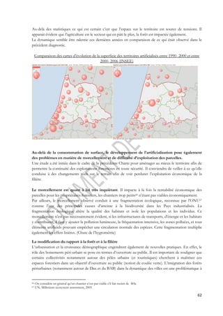 Au-delà des statistiques ce qui est certain c’est que l’espace sur le territoire est source de tensions. Il 
apparait évident que l’agriculture est le secteur qui en pâti le plus, la forêt est impactée également. 
La dynamique semble être ralentie ces dernières années en comparaison de ce qui était observé dans le 
précèdent diagnostic. 
Comparaison des cartes d’évolution de la superficie des territoires artificialisés entre 1990- 2000 et entre 
62 
2000- 2006 (INSEE) 
Au-delà de la consommation de surface, le développement de l’artificialisation pose également 
des problèmes en matière de morcellement et de difficulté d’exploitation des parcelles. 
Une étude a été initiée dans le cadre de la précédente Charte pour aménager au mieux le territoire afin de 
permettre la continuité des exploitations forestières en toute sécurité. Il conviendra de veiller à ce qu’elle 
conduise à des changements réels sur le terrain afin de voir perdurer l’exploitation économique de la 
filière. 
Le morcellement est quant à lui très inquiétant. Il impacte à la fois la rentabilité économique des 
parcelles pour les propriétaires forestiers, les chantiers trop petits66 n’étant pas viables économiquement. 
Par ailleurs, le morcellement observé conduit à une fragmentation écologique, reconnue par l’ONU67 
comme l’une des principales causes d’atteinte à la biodiversité dans les Pays industrialisés. La 
fragmentation écologique altère la qualité des habitats et isole les populations et les individus. Ce 
morcellement n’est pas nécessairement évident, si les infrastructures de transports, d’énergie et les habitats 
y contribuent, il faut y ajouter la pollution lumineuse, la fréquentation intensive, les zones polluées, et tous 
éléments artificiels pouvant empêcher une circulation normale des espèces. Cette fragmentation multiplie 
également les effets lisières. (Chute de l’hygrométrie) 
La modification du rapport à la forêt et à la filière 
L’urbanisation et la croissance démographique engendrent également de nouvelles pratiques. En effet, le 
rôle des boisements péri-urbain se pose en termes d’ouverture au public. Il est important de souligner que 
certains collectivités notamment autour des pôles urbains (et touristiques) cherchent à maîtriser ces 
espaces forestiers dans un objectif d’ouverture au public (notion de coulée verte). L’intégration des forêts 
périurbaines (notamment autour de Dax et du BAB) dans la dynamique des villes est une problématique à 
66 On considère en général qu’un chantier n’est pas viable s’il fait moins de 4Ha 
67 UN, Millenium ecosystem assessment, 2005 
 