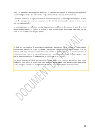 venir. Les communes doivent prévoir et anticiper les conflits que cela risque de provoquer mais également 
se concerter pour ne pas être redondant et proposer une offre cohérente et complémentaire. 
Les espaces littoraux et les espaces récemment urbanisés connaissent les mêmes problématiques. Ceci peut 
avoir des conséquences diverses notamment sur les activités traditionnelles comme la chasse ou la 
prévention des incendies. 
La modification du type d’habitat entraîne également une modification des attentes vis-à-vis de la forêt 
comme lieu de détente. Le rapport se modifie, ce n’est plus un espace économique mais avant tout un 
cadre de vie, le jardin que l’on a plus chez soi. 
La forêt est en mutation, de nouvelles problématiques apparaissent ou se renforcent (fréquentation, 
morcellement, spéculation, défaut de gestion, concurrence urbaine, difficulté d’exploitation). C’est un 
territoire où la forêt côtoie nécessairement d’autres activités et d’autres milieux et où les enjeux sociaux et 
environnementaux sont forts. L’enjeu économique est à un tournant, il convient de l’accompagner pour 
que l’économie forestière se développe et/ou se maintienne sur le territoire. 
Les acteurs forestiers côtoient nécessairement d’autres acteurs non forestiers, les activités étant toutes 
imbriquées d’une façon ou d’une autre sur le territoire. Les relations entre acteurs doivent s’intensifier 
pour que l’espace forestier soit bien pris en considération et pour prévenir les éventuels conflits. 
63 
 