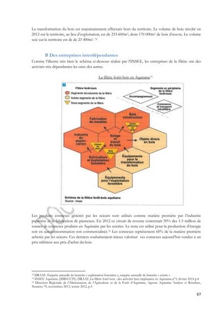 La transformation du bois est majoritairement effectuée hors du territoire. Le volume de bois récolté en 
2012 sur le territoire, au lieu d’exploitation, est de 253 600m3, dont 170 000m3 de bois d’oeuvre. Le volume 
scié sur le territoire est de de 23 400m3. 74 
67 
B Des entreprises interdépendantes 
Comme l’illustre très bien le schéma ci-dessous réalisé par l’INSEE, les entreprises de la filière ont des 
activités très dépendantes les unes des autres. 
La filière forêt bois en Aquitaine75 
Les produits connexes générés par les scieurs sont utilisés comme matière première par l’industrie 
papetière et la fabrication de panneaux. En 2012 ce circuit de revente concernait 50% des 1.5 million de 
tonnes de connexes produits en Aquitaine par les scieries. Le reste est utilisé pour la production d’énergie 
soit en autoconsommation soit commercialisés.76 Les connexes représentent 60% de la matière première 
achetée par les scieurs. Ces derniers souhaiteraient mieux valoriser ces connexes aujourd’hui vendus à un 
prix inférieur aux prix d’achat du bois. 
74 DRAAF, Enquête annuelle de branche « exploitation forestière », enquête annuelle de branche « scierie » 
75 INSEE Aquitaine, DIRECCTE, DRAAF, La filière forêt bois : des activités bien implantées en Aquitaine,n°3, février 2014 p.4 
76 Direction Régionale de l’Alimentation, de l’Agriculture et de la Forêt d’Aquitaine, Agreste Aquitaine Analyse et Résultats, 
Numéro 79, novembres 2013, scierie 2012, p.3 
 
