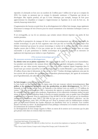répondre à la demande en bois avec un excèdent de 2 million puis 1 million de m3 par an à compter de 
2018. Ces études ne prennent pas en compte la demande extérieure à l’Aquitaine qui devrait se 
développer. Des régions porches, tel que la Loire Atlantique par exemple, manque de bois pour 
approvisionner les chaudières et songent à s’approvisionner en Aquitaine où le coût du bois est, de 
surcroît, beaucoup moins élevé. 
L’augmentation des besoins en petit bois, lié au développement de la filière bois énergie, risque également 
d’accentuer le manque de bois d’oeuvre pour les scieurs notamment si les itinéraires techniques courts se 
multiplient. 
Il est envisageable, au vue de ces annonces, que certains scieurs doivent importer une partie de leur 
matière première. 
Aujourd’hui la perspective du manque de bois se traduit économiquement par une désorganisation du 
modèle économique. Le prix du bois augmente mais n’est pas fixé en fonction du marché mais d’un 
élément irrationnel qui pousse les acteurs économique à stocker de la matière première. Cette attitude 
fragilise encore plus la filière, il n’est pas certain que les stocks puissent être écoulés dans un temps 
raisonnable à un prix permettant la viabilité économique de la société ; le besoin en trésorerie est 
également très important pour réaliser ce type d’opération. 
69 
2 Un secteur économique qui évolue 
De nouveaux secteurs en développement 
La chimie verte est en pleine expansion. Elle emploie plus de cadres et de professions intermédiaires. 
Les produits sont destinés à des secteurs divers : phytosanitaire, produits ménagers, cosmétique, … Les 
produits ont une valeur ajoutée importante. Il s’agit d’un secteur implanté depuis longtemps dans le 
massif mais qui connait aujourd’hui un fort développement. La société Biolandes a, par exemple, investi 
20 million d’euros dans le laboratoire de son site de Le Sen.82 Tembec développe également cette part de 
leur activité afin de produire des excipients pour les produits pharmaceutiques, des agents de texturation 
pour l’agroalimentaire, des adjuvants pour les peintures… 
Le bois énergie se présente sous plusieurs formes. 
Le bois buche est bien implanté dans la région mais n’est pas toujours valorisé économiquement. Les 
pellets et les plaquettes forestières sont des productions en plein développement. En 2015 la 
demande en bois énergie issu de forêt, de l’industrie et des déchets verts est estimé à 2 175 millions de 
tonnes. 83 De gros projets, « projets CRE », nécessitent des apports en matière première très importants. 
Ils cohabitent avec des projets plus modestes, d’agriculteurs ou de collectivités souhaitant réaliser de petit 
réseau de chaleur. Selon l’utilisation finale, le besoin en matière première varie en qualité (taux d’humidité 
notamment), et en quantité. Pour la cogénération il faut 40 000 à 500 000 t de bois par an, les chaufferies 
industrielles consomment entre 3000 à 250 000t de bois par an et les chaufferies collectives ont des 
besoins plus modestes, entre 100 à 50 000t par an.84 Pour le moment seuls les établissements scolaires 
gérés par le Conseil Général des Landes disposent de chaufferies bois sur le territoire. Leur nombre 
devrait s’accroître en raison du développement d’une politique volontariste en la matière notamment sur 
la Communauté de Communes MACS. 
Le développement du bois énergie inquiète la filière en raison de la tension sur la ressource que les plus 
gros projets créés dans un contexte déjà sous tension. 
82 Sud-Ouest Sud Landes, 29 novembre 2013 
83 INSEE Aquitaine, DIRECCTE, DRAAF, La filière forêt bois : des activités bien implantées en Aquitaine,n°3, février 2014, 
p.10 
84 Pays Adour Landes Océanes, Compte rendu Colloque Bois Énergie, jeudi 19 décembre 2013 
 