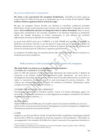 71 
Des secteurs traditionnels en restructuration 
On assiste à une concentration des entreprises d’exploitation. Aujourd’hui les petites unités qui 
coupent moins de 1 000m3 de bois par an ne représentent que 1% de la récolte de bois régional.87 Cette 
tendance s’observe également dans le secteur du sciage. 
De plus, les entreprises doivent absorber une demande en attestation, certification, procédure 
administrative, de plus en plus importante pour continuer à être concurrentielle et à répondre aux normes 
légales. Cette modification nécessite un changement dans la culture d’entreprise. Dans un secteur 
toujours plus concurrentiel et une économie mondialisée il est nécessaire d’optimiser sa productivité 
(définir une stratégie d’entreprise, se former constamment, se tenir informer des évolutions 
réglementaires, investir pour répondre aux nouvelles demandes) 
Le projet Forêt DATA porté par le CODEFA et le GIP ATGeRi doit permettre de simplifier les 
déclarations de chantiers forestiers ce qui doit limiter le temps passé par les entreprises à réaliser les 
démarches administratives. Ce projet sera aussi l’occasion de disposer d’un observatoire permanant des 
activités de sylviculture pour les collectivités et organismes professionnels. 
Les entreprises de la filière liège, très anciennes, doivent, elles aussi, s’adapter aux nouveaux marchés et se 
moderniser pour rester compétitives. 
D De nombreux outils économiques à la disposition des entreprises 
Des outils d’aide à la création ou au développement des entreprises : 
CHAMBRE DE COMMERCE ET D’INDUSTRIE 
Créée en 1894, elle représente 13.650 entreprises du département des Landes inscrites au Registre du 
Commerce et des Sociétés. Il s’agit d’un établissement public administratif qui oeuvre pour le 
développement économique de son territoire. Soutient dans les formalité administratives, la création et la 
reprise ou transmission d’entreprise, suivi de la santé économique du territoire, formation,… Elle 
s’adresse aux entreprises enregistrées au registre du commerce et d’industrie. (Transporteur, scieurs, 
entreprise de travaux forestier, exploitant forestier,…) 
CHAMBRE DES METIERS ET DE L’ARTISANAT 
Formation par apprentissage et formation continue, soutient à la création d’entreprise, appuie à la 
promotion, à la reprise à la transmission et au développement des entreprises immatriculés à la chambre 
des métiers (charpentier, ébénistes,…) 
DOMOLANDES 
Implanté à Saint Geours de Maremne, c’est un pôle consacré à la construction durable qui a ouvert ses 
portes en 2011. Il a pour mission de favoriser le développement, la création d’entreprises et l’implantation 
d’entreprise du secteur de la construction durable. 
LA PTR 
Implanté au sein du Lycée Haroun Tazieff de Saint Paul les Dax, la plateforme technologique régionale 
du bois créée en 2004 vise à rapprocher le monde des entreprises et de l’enseignement. Elle propose un 
accompagnement à des entreprises de la filière bois (scierie, construction bois, agencement menuiserie et 
87 Direction Régionale de l’Alimentation, de l’Agriculture et de la Forêt d’Aquitaine, Agreste Aquitaine Analyse et Résultats, 
Numéro 79, novembres 2013, Exploitation Forestière 2012, p.3 
 