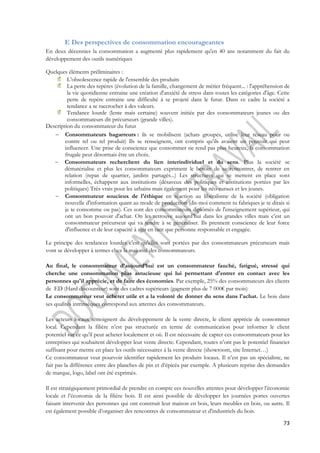 73 
E Des perspectives de consommation encourageantes 
En deux décennies la consommation a augmenté plus rapidement qu'en 40 ans notamment du fait du 
développement des outils numériques 
Quelques éléments préliminaires : 
L’obsolescence rapide de l'ensemble des produits 
La perte des repères (évolution de la famille, changement de métier fréquent... : l'appréhension de 
la vie quotidienne entraine une création d'anxiété de stress dans toutes les catégories d'âge. Cette 
perte de repère entraine une difficulté à se projeté dans le futur. Dans ce cadre la société a 
tendance a se raccrocher à des valeurs. 
Tendance lourde (lente mais certaine) souvent initiée par des consommateurs jeunes ou des 
consommateurs dit précurseurs (grande villes). 
Description du consommateur du futur 
 Consommateurs bagarreurs : ils se mobilisent (achats groupés, utilise leur réseau pour ou 
contre tel ou tel produit) Ils se renseignent, ont compris qu’ils avaient un pouvoir qui peut 
influencer. Une prise de conscience que consommer ne rend pas plus heureux, la consommation 
frugale peut désormais être un choix. 
 Consommateurs recherchent du lien interindividuel et du sens. Plus la société se 
dématérialise et plus les consommateurs expriment le besoin de se rencontrer, de rentrer en 
relation (repas de quartier, jardins partagés...) Les structures qui se mettent en place sont 
informelles, échappent aux institutions (désaveux des politiques et institutions portées par les 
politiques) Très vrais pour les urbains mais également pour les néo-ruraux et les jeunes. 
 Consommateur soucieux de l'éthique en réaction au libéralisme de la société (obligation 
nouvelle d'information quant au mode de production (dis-moi comment tu fabriques je te dirais si 
je te consomme ou pas). Ces sont des consommateurs diplômés de l'enseignement supérieur, qui 
ont un bon pouvoir d'achat. On les retrouve aujourd’hui dans les grandes villes mais c’est un 
consommateur précurseur qui va tendre à se généraliser. Ils prennent conscience de leur force 
d'influence et de leur capacité à agir en tant que personne responsable et engagée. 
Le principe des tendances lourdes c'est qu'elles sont portées par des consommateurs précurseurs mais 
vont se développer à termes chez la majorité des consommateurs. 
Au final, le consommateur d’aujourd’hui est un consommateur fauché, fatigué, stressé qui 
cherche une consommation plus astucieuse qui lui permettant d'entrer en contact avec les 
personnes qu'il apprécie, et de faire des économies. Par exemple, 25% des consommateurs des clients 
de ED (Hard discounteur) sont des cadres supérieurs (gagnent plus de 7 000€ par mois) 
Le consommateur veut acheter utile et a la volonté de donner du sens dans l'achat. Le bois dans 
ses qualités intrinsèques correspond aux attentes des consommateurs. 
Les acteurs locaux témoignent du développement de la vente directe, le client apprécie de consommer 
local. Cependant la filière n’est pas structurée en terme de communication pour informer le client 
potentiel sur ce qu’il peut acheter localement et où. Il est nécessaire de capter ces consommateurs pour les 
entreprises qui souhaitent développer leur vente directe. Cependant, toutes n’ont pas le potentiel financier 
suffisant pour mettre en place les outils nécessaires à la vente directe (showroom, site Internet…) 
Ce consommateur veut pourvoir identifier rapidement les produits locaux. Il n’est pas un spécialiste, ne 
fait pas la différence entre des planches de pin et d’épicéa par exemple. A plusieurs reprise des demandes 
de marque, logo, label ont été exprimés. 
Il est stratégiquement primordial de prendre en compte ces nouvelles attentes pour développer l’économie 
locale et l’économie de la filière bois. Il est ainsi possible de développer les journées portes ouvertes 
faisant intervenir des personnes qui ont construit leur maison en bois, leurs meubles en bois, ou autre. Il 
est également possible d’organiser des rencontres de consommateur et d'industriels du bois. 
 