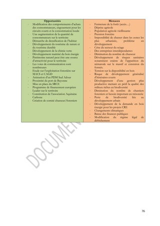 76 
Opportunités 
- Modification des comportements d’achats 
des consommateurs, engouement pour les 
circuits courts et la consommation locale 
- Une augmentation de la quantité de 
consommateurs sur le territoire 
- Démarche de densification de l’habitat 
- Développement du tourisme de nature et 
du tourisme durable 
- Développement de la chimie verte 
- Développement maitrisé du bois énergie 
- Patrimoine naturel peut être une source 
d’attractivité pour le territoire 
- Les voies de communication sont 
nombreuses 
- Etude sur l’exploitation forestière sur 
MACS et CAGD 
- Animation d’un PDM Sud Adour 
- Proximité du port de Bayonne 
- Mise en place du SRCE 
- Programme de financement européen 
Leader sur le territoire 
- Constitution de l’association Aquitaine 
Carbone 
- Création de comité chasseur/forestiers 
Menaces 
- Fermeture de la forêt (accès…) 
- Déprise agricole 
- Population agricole vieillissante 
- Pression foncière 
- Impossibilité de chasser dans les zones les 
plus urbanisée, problème en 
développement 
- Crise du secteur du sciage 
- Des entreprises interdépendantes 
- Diminution du nombre de chasseur 
- Développement de risques sanitaires 
notamment crainte de l’apparition du 
nématode sur le massif et extension du 
formés. 
- Tension sur la disponibilité en bois 
- Risque de développement généralisé 
d’itinéraires courts 
- Développement d’une gestion plus 
productive mettant en péril la qualité des 
milieux riches en biodiversité 
- Diminution du nombre de chantiers 
forestiers et besoin important en trésorerie 
- Perte de biodiversité liée au 
développement urbain 
- Développement de la demande en bois 
énergie pour les projets CRE 
- Changements climatiques 
- Baisse des finances publiques 
- Modification du régime légal de 
défrichement 
 