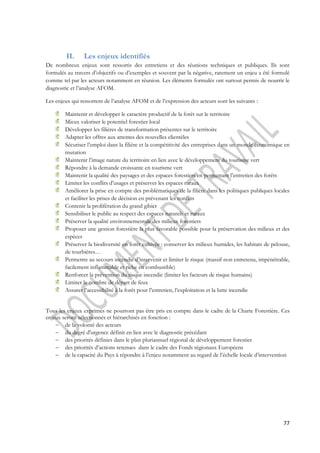 77 
II. Les enjeux identifiés 
De nombreux enjeux sont ressortis des entretiens et des réunions techniques et publiques. Ils sont 
formulés au travers d’objectifs ou d’exemples et souvent par la négative, rarement un enjeu a été formulé 
comme tel par les acteurs notamment en réunion. Les éléments formulés ont surtout permis de nourrir le 
diagnostic et l’analyse AFOM. 
Les enjeux qui ressortent de l’analyse AFOM et de l’expression des acteurs sont les suivants : 
Maintenir et développer le caractère productif de la forêt sur le territoire 
Mieux valoriser le potentiel forestier local 
Développer les filières de transformation présentes sur le territoire 
Adapter les offres aux attentes des nouvelles clientèles 
Sécuriser l’emploi dans la filière et la compétitivité des entreprises dans un monde économique en 
mutation 
Maintenir l’image nature du territoire en lien avec le développement du tourisme vert 
Répondre à la demande croissante en tourisme vert 
Maintenir la qualité des paysages et des espaces forestiers en permettant l’entretien des forêts 
Limiter les conflits d’usages et préserver les espaces ruraux 
Améliorer la prise en compte des problématiques de la filière dans les politiques publiques locales 
et faciliter les prises de décision en prévenant les conflits 
Contenir la prolifération du grand gibier 
Sensibiliser le public au respect des espaces naturels et ruraux 
Préserver la qualité environnementale des milieux forestiers 
Proposer une gestion forestière la plus favorable possible pour la préservation des milieux et des 
espèces 
Préserver la biodiversité en forêt cultivée : conserver les milieux humides, les habitats de pelouse, 
de tourbières… 
Permettre au secours incendie d’intervenir et limiter le risque (massif non entretenu, impénétrable, 
facilement inflammable et riche en combustible) 
Renforcer la prévention du risque incendie (limiter les facteurs de risque humains) 
Limiter le nombre de départ de feux 
Assurer l’accessibilité à la forêt pour l’entretien, l’exploitation et la lutte incendie 
Tous les enjeux exprimés ne pourront pas être pris en compte dans le cadre de la Charte Forestière. Ces 
enjeux seront sélectionnés et hiérarchisés en fonction : 
 de la volonté des acteurs 
 du degré d'urgence définit en lien avec le diagnostic précédant 
 des priorités définies dans le plan pluriannuel régional de développement forestier 
 des priorités d’actions retenues dans le cadre des Fonds régionaux Européens 
 de la capacité du Pays à répondre à l’enjeu notamment au regard de l’échelle locale d’intervention 
 
