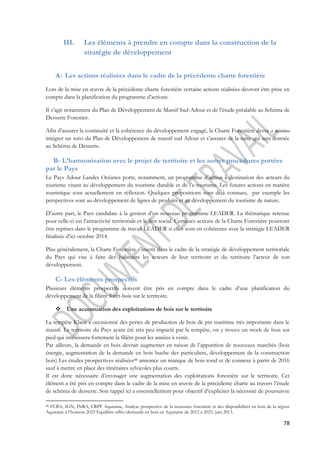 78 
III. Les éléments à prendre en compte dans la construction de la 
stratégie de développement 
A- Les actions réalisées dans le cadre de la précédente charte forestière 
Lors de la mise en oeuvre de la précédente charte forestière certaine actions réalisées devront être prise en 
compte dans la planification du programme d’actions. 
Il s’agit notamment du Plan de Développement de Massif Sud-Adour et de l’étude préalable au Schéma de 
Desserte Forestier. 
Afin d’assurer la continuité et la cohérence du développement engagé, la Charte Forestière devra a minima 
intégrer un suivi du Plan de Développement de massif sud Adour et s’assurer de la suite qui sera donnée 
au Schéma de Desserte. 
B- L’harmonisation avec le projet de territoire et les autres procédures portées 
par le Pays 
Le Pays Adour Landes Océanes porte, notamment, un programme d’action à destination des acteurs du 
tourisme visant au développement du tourisme durable et de l’e-tourisme. Les futures actions en matière 
touristique sont actuellement en réflexion. Quelques propositions sont déjà connues, par exemple les 
perspectives sont au développement de lignes de produits et au développement du tourisme de nature. 
D’autre part, le Pays candidate à la gestion d’un nouveau programme LEADER. La thématique retenue 
pour celle-ci est l’attractivité territoriale et le lien social. Certaines actions de la Charte Forestière pourront 
être reprises dans le programme de travail LEADER si elles sont en cohérence avec la stratégie LEADER 
finalisée d’ici octobre 2014. 
Plus généralement, la Charte Forestière s’inscrit dans le cadre de la stratégie de développement territoriale 
du Pays qui vise à faire des habitants les acteurs de leur territoire et du territoire l’acteur de son 
développement. 
C- Les éléments prospectifs 
Plusieurs éléments prospectifs doivent être pris en compte dans le cadre d’une planification du 
développement de la filière forêt-bois sur le territoire. 
 Une accentuation des exploitations de bois sur le territoire 
La tempête Klaus a occasionné des pertes de production de bois de pin maritime très importante dans le 
massif. Le territoire du Pays ayant été très peu impacté par la tempête, on y trouve un stock de bois sur 
pied qui intéressera fortement la filière pour les années à venir. 
Par ailleurs, la demande en bois devrait augmenter en raison de l’apparition de nouveaux marchés (bois 
énergie, augmentation de la demande en bois buche des particuliers, développement de la construction 
bois) Les études prospectives réalisées88 annonce un manque de bois rond et de connexe à partir de 2016 
sauf à mettre en place des itinéraires sylvicoles plus courts. 
Il est donc nécessaire d’envisager une augmentation des exploitations forestière sur le territoire. Cet 
élément a été pris en compte dans le cadre de la mise en oeuvre de la précédente charte au travers l’étude 
de schéma de desserte. Son rappel ici a essentiellement pour objectif d’expliciter la nécessité de poursuivre 
88 FCBA, IGN, INRA, CRPF Aquitaine, Analyse prospective de la ressource forestière et des disponibilités en bois de la région 
Aquitaine à l’horizon 2025 Equilibre offre/demande en bois en Aquitaine de 2012 à 2025, juin 2013. 
 