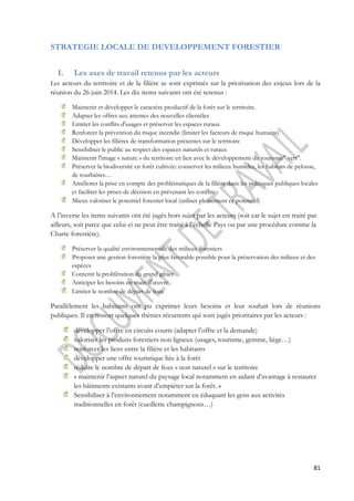 81 
STRATEGIE LOCALE DE DEVELOPPEMENT FORESTIER 
I. Les axes de travail retenus par les acteurs 
Les acteurs du territoire et de la filière se sont exprimés sur la priorisation des enjeux lors de la 
réunion du 26 juin 2014. Les dix items suivants ont été retenus : 
Maintenir et développer le caractère productif de la forêt sur le territoire. 
Adapter les offres aux attentes des nouvelles clientèles 
Limiter les conflits d'usages et préserver les espaces ruraux 
Renforcer la prévention du risque incendie (limiter les facteurs de risque humains) 
Développer les filières de transformation présentes sur le territoire 
Sensibiliser le public au respect des espaces naturels et ruraux 
Maintenir l'image « nature » du territoire en lien avec le développement du tourisme" vert". 
Préserver la biodiversité en forêt cultivée: conserver les milieux humides, les habitats de pelouse, 
de tourbières… 
Améliorer la prise en compte des problématiques de la filière dans les politiques publiques locales 
et faciliter les prises de décision en prévenant les conflits 
Mieux valoriser le potentiel forestier local (utiliser pleinement ce potentiel) 
A l’inverse les items suivants ont été jugés hors sujet par les acteurs (soit car le sujet est traité par 
ailleurs, soit parce que celui-ci ne peut être traité à l’échelle Pays ou par une procédure comme la 
Charte forestière). 
Préserver la qualité environnementale des milieux forestiers 
Proposer une gestion forestière la plus favorable possible pour la préservation des milieux et des 
espèces 
Contenir la prolifération du grand gibier 
Anticiper les besoins en main d'oeuvre 
Limiter le nombre de départ de feux 
Parallèlement les habitants ont pu exprimer leurs besoins et leur souhait lors de réunions 
publiques. Il en ressort quelques thèmes récurrents qui sont jugés prioritaires par les acteurs : 
développer l’offre en circuits courts (adapter l’offre et la demande) 
valoriser les produits forestiers non ligneux (usages, tourisme, gemme, liège…) 
renforcer les liens entre la filière et les habitants 
développer une offre touristique liée à la forêt 
réduire le nombre de départ de feux « non naturel » sur le territoire 
« maintenir l’aspect naturel du paysage local notamment en aidant d’avantage à restaurer 
les bâtiments existants avant d’empiéter sur la forêt. » 
Sensibiliser à l’environnement notamment en éduquant les gens aux activités 
traditionnelles en forêt (cueillette champignons…) 
 