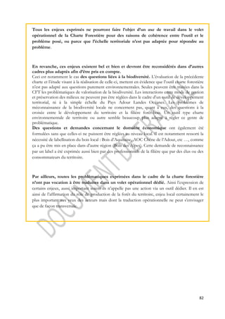 Tous les enjeux exprimés ne pourront faire l’objet d’un axe de travail dans le volet 
opérationnel de la Charte Forestière pour des raisons de cohérence entre l’outil et le 
problème posé, ou parce que l’échelle territoriale n’est pas adaptée pour répondre au 
problème. 
En revanche, ces enjeux existent bel et bien et devront être reconsidérés dans d’autres 
cadres plus adaptés afin d’être pris en compte. 
Ceci est notamment le cas des questions liées à la biodiversité. L’évaluation de la précédente 
charte et l’étude visant à la réalisation de celle-ci, mettent en évidence que l’outil charte forestière 
n’est pas adapté aux questions purement environnementales. Seules peuvent être traitées dans la 
CFT les problématiques de valorisation de la biodiversité. Les interactions entre mode de gestion 
et préservation des milieux ne peuvent pas être réglées dans le cadre d’un outil de développement 
territorial, ni à la simple échelle du Pays Adour Landes Océanes. Les problèmes de 
méconnaissance de la biodiversité locale ne concernent pas, quant à eux, des questions à la 
croisée entre le développement du territoire et la filière forêt-bois. Un outil type charte 
environnementale de territoire ou autre semble beaucoup plus adapté à régler ce genre de 
problématique. 
Des questions et demandes concernant le domaine économique ont également été 
formulées sans que celles-ci ne puissent être réglées au niveau local. Il est notamment ressorti la 
nécessité de labellisation du bois local : Bois d’Aquitaine, AOC Chêne de l’Adour, etc …, comme 
ça a pu être mis en place dans d’autre région (Bois des Alpes). Cette demande de reconnaissance 
par un label a été exprimée aussi bien par des professionnels de la filière que par des élus ou des 
consommateurs du territoire. 
Par ailleurs, toutes les problématiques exprimées dans le cadre de la charte forestière 
n’ont pas vocation à être traduites dans un volet opérationnel dédié. Ainsi l’expression de 
certains enjeux, aussi important soient-ils n’appelle pas une action via un outil dédier. Il en est 
ainsi de l’affirmation du rôle de production de la forêt du territoire, enjeu local certainement le 
plus important aux yeux des acteurs mais dont la traduction opérationnelle ne peut s’envisager 
que de façon transversale. 
82 
 