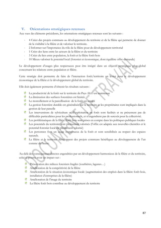 87 
V. Orientations stratégiques retenues 
Aux vues des éléments précédents, les orientations stratégiques retenues sont les suivants : 
- 4 Créer des projets communs au développement du territoire et de la filière qui permette de donner 
de la visibilité à la filière et de valoriser le territoire. 
- 2 Informer sur l’importance du rôle de la filière pour de développement territorial 
- 1 Créer des liens entre les acteurs de la filière et du territoire 
- 3 Créer du lien entre population, la forêt et la filière forêt bois 
- 10 Mieux valoriser le potentiel local (forestier et économique, dont équilibre offre-demande) 
Le développement d’usages plus respectueux peut être intégré dans un objectif stratégique plus global 
concernant les relations entre population et filière. 
Cette stratégie doit permettre de faire de l’interaction forêt/territoire un levier pour le développement 
économique de la filière et le développement global du territoire. 
Elle doit également permettre d’obtenir les résultats suivants : 
La productivité de la forêt sur le territoire du Pays ALO est maintenue 
La diminution des surfaces forestières est limitée 
Le morcellement et la parcellisation de la forêt est enrayé 
La gestion forestière durable est généralisée sur le territoire et les propriétaires sont impliqués dans la 
gestion de leur parcelle 
Les interventions de sylviculture et d’exploitation en forêt sont facilités et ne présentent pas de 
difficultés particulières pour les professionnels, et n’engendrent pas de surcoût pour la collectivité. 
Les problématiques de la filière forêt-bois sont prises en compte dans les politiques publiques locales 
Les potentiels du territoire sont pleinement valorisés (l’offre est adaptée aux nouvelles clientèles et le 
potentiel forestier local est pleinement valorisé) 
Les personnes font un usage respectueux de la forêt et sont sensibilisés au respect des espaces 
naturels. 
La filière et le territoire développent des projets communs bénéfiques au développement de l’un 
comme de l’autre. 
Au-delà des conséquences directes engendrées par un développement harmonieux de la filière et du territoire, 
celui-ci pourra avoir un impact sur : 
Préservation des milieux forestiers fragiles (tourbières, lagunes…) 
Amélioration de la compétitivité de la filière 
Amélioration de la situation économique locale (augmentation des emplois dans la filière forêt-bois, 
installation d’entreprises de la filière) 
Amélioration de l’image du territoire 
La filière forêt bois contribue au développement du territoire 
 