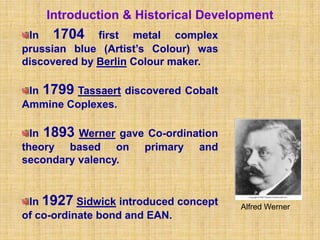 Introduction & Historical Development
 In 1704 first metal complex
prussian blue (Artist’s Colour) was
discovered by Berlin Colour maker.

 In 1799 Tassaert discovered Cobalt
Ammine Coplexes.

  In 1893 Werner gave Co-ordination
theory based on primary and
secondary valency.


 In 1927 Sidwick introduced concept   Alfred Werner
of co-ordinate bond and EAN.
 